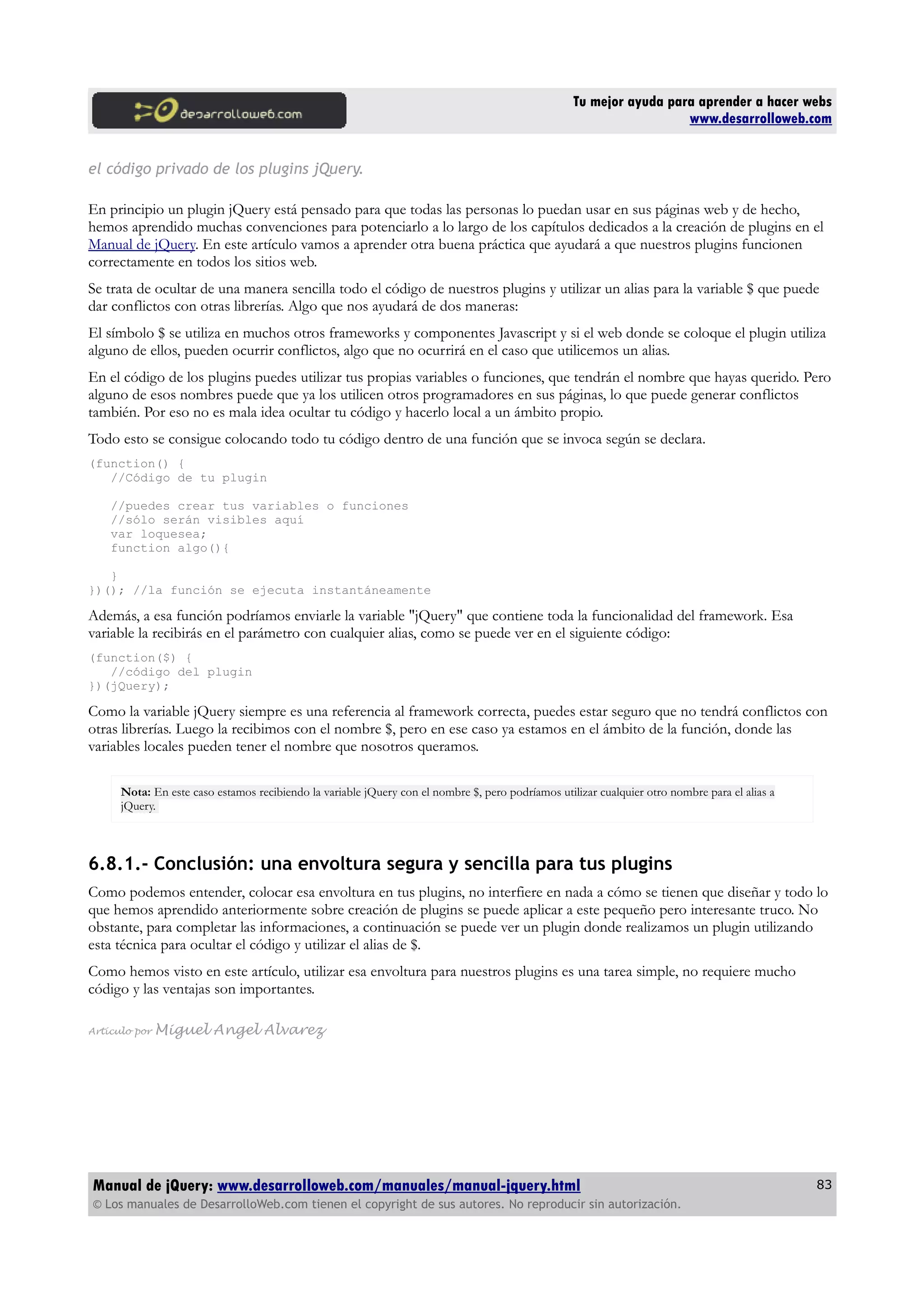 Tu mejor ayuda para aprender a hacer webs
www.desarrolloweb.com
el código privado de los plugins jQuery.
En principio un plugin jQuery está pensado para que todas las personas lo puedan usar en sus páginas web y de hecho,
hemos aprendido muchas convenciones para potenciarlo a lo largo de los capítulos dedicados a la creación de plugins en el
Manual de jQuery. En este artículo vamos a aprender otra buena práctica que ayudará a que nuestros plugins funcionen
correctamente en todos los sitios web.
Se trata de ocultar de una manera sencilla todo el código de nuestros plugins y utilizar un alias para la variable $ que puede
dar conflictos con otras librerías. Algo que nos ayudará de dos maneras:
El símbolo $ se utiliza en muchos otros frameworks y componentes Javascript y si el web donde se coloque el plugin utiliza
alguno de ellos, pueden ocurrir conflictos, algo que no ocurrirá en el caso que utilicemos un alias.
En el código de los plugins puedes utilizar tus propias variables o funciones, que tendrán el nombre que hayas querido. Pero
alguno de esos nombres puede que ya los utilicen otros programadores en sus páginas, lo que puede generar conflictos
también. Por eso no es mala idea ocultar tu código y hacerlo local a un ámbito propio.
Todo esto se consigue colocando todo tu código dentro de una función que se invoca según se declara.
(function() {
//Código de tu plugin
//puedes crear tus variables o funciones
//sólo serán visibles aquí
var loquesea;
function algo(){
}
})(); //la función se ejecuta instantáneamente
Además, a esa función podríamos enviarle la variable "jQuery" que contiene toda la funcionalidad del framework. Esa
variable la recibirás en el parámetro con cualquier alias, como se puede ver en el siguiente código:
(function($) {
//código del plugin
})(jQuery);
Como la variable jQuery siempre es una referencia al framework correcta, puedes estar seguro que no tendrá conflictos con
otras librerías. Luego la recibimos con el nombre $, pero en ese caso ya estamos en el ámbito de la función, donde las
variables locales pueden tener el nombre que nosotros queramos.
Nota: En este caso estamos recibiendo la variable jQuery con el nombre $, pero podríamos utilizar cualquier otro nombre para el alias a
jQuery.
6.8.1.- Conclusión: una envoltura segura y sencilla para tus plugins
Como podemos entender, colocar esa envoltura en tus plugins, no interfiere en nada a cómo se tienen que diseñar y todo lo
que hemos aprendido anteriormente sobre creación de plugins se puede aplicar a este pequeño pero interesante truco. No
obstante, para completar las informaciones, a continuación se puede ver un plugin donde realizamos un plugin utilizando
esta técnica para ocultar el código y utilizar el alias de $.
Como hemos visto en este artículo, utilizar esa envoltura para nuestros plugins es una tarea simple, no requiere mucho
código y las ventajas son importantes.
Artículo por Miguel Angel Alvarez
Manual de jQuery: www.desarrolloweb.com/manuales/manual-jquery.html
© Los manuales de DesarrolloWeb.com tienen el copyright de sus autores. No reproducir sin autorización.
83
 