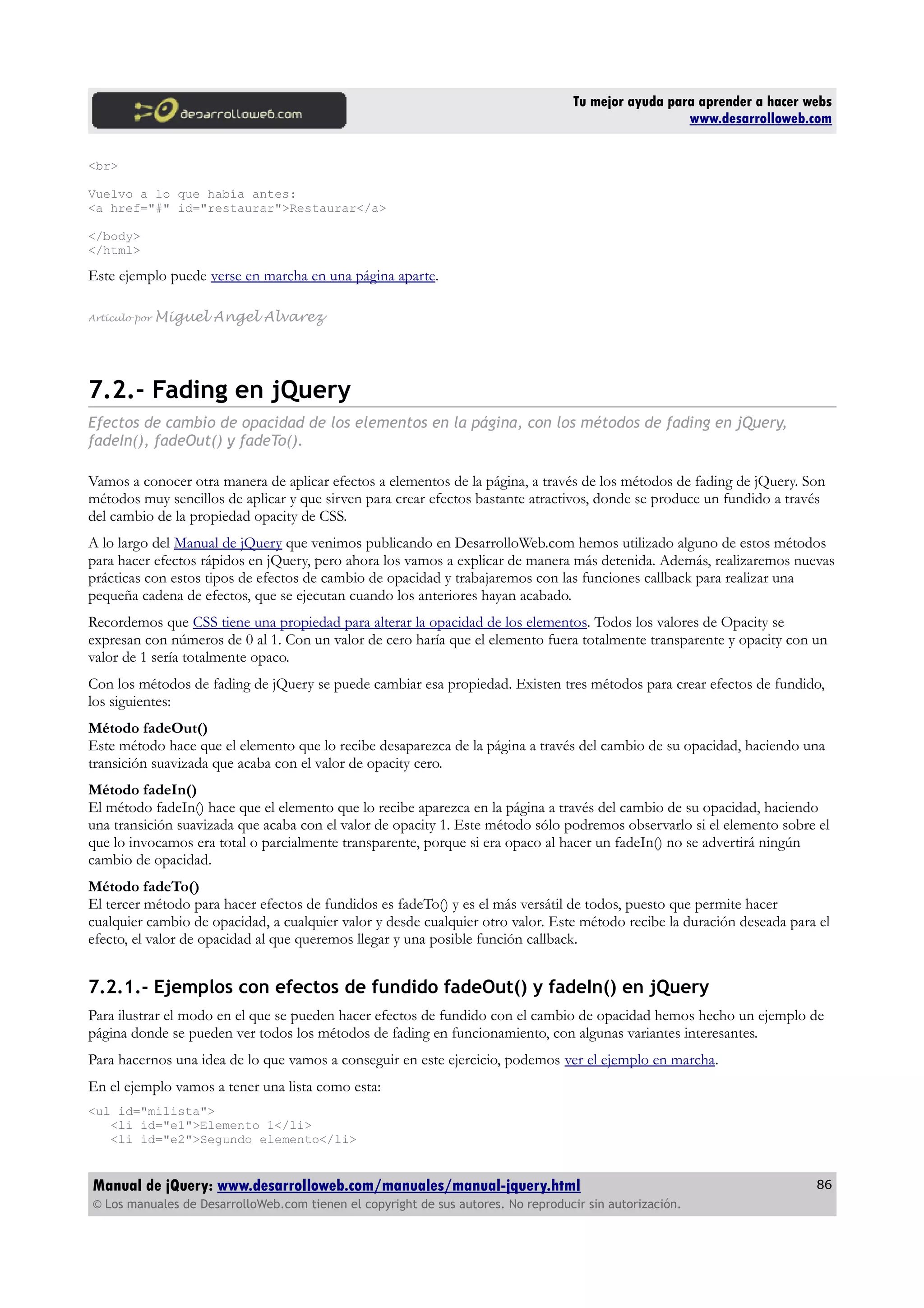 Tu mejor ayuda para aprender a hacer webs
www.desarrolloweb.com
<br>
Vuelvo a lo que había antes:
<a href="#" id="restaurar">Restaurar</a>
</body>
</html>
Este ejemplo puede verse en marcha en una página aparte.
Artículo por Miguel Angel Alvarez
7.2.- Fading en jQuery
Efectos de cambio de opacidad de los elementos en la página, con los métodos de fading en jQuery,
fadeIn(), fadeOut() y fadeTo().
Vamos a conocer otra manera de aplicar efectos a elementos de la página, a través de los métodos de fading de jQuery. Son
métodos muy sencillos de aplicar y que sirven para crear efectos bastante atractivos, donde se produce un fundido a través
del cambio de la propiedad opacity de CSS.
A lo largo del Manual de jQuery que venimos publicando en DesarrolloWeb.com hemos utilizado alguno de estos métodos
para hacer efectos rápidos en jQuery, pero ahora los vamos a explicar de manera más detenida. Además, realizaremos nuevas
prácticas con estos tipos de efectos de cambio de opacidad y trabajaremos con las funciones callback para realizar una
pequeña cadena de efectos, que se ejecutan cuando los anteriores hayan acabado.
Recordemos que CSS tiene una propiedad para alterar la opacidad de los elementos. Todos los valores de Opacity se
expresan con números de 0 al 1. Con un valor de cero haría que el elemento fuera totalmente transparente y opacity con un
valor de 1 sería totalmente opaco.
Con los métodos de fading de jQuery se puede cambiar esa propiedad. Existen tres métodos para crear efectos de fundido,
los siguientes:
Método fadeOut()
Este método hace que el elemento que lo recibe desaparezca de la página a través del cambio de su opacidad, haciendo una
transición suavizada que acaba con el valor de opacity cero.
Método fadeIn()
El método fadeIn() hace que el elemento que lo recibe aparezca en la página a través del cambio de su opacidad, haciendo
una transición suavizada que acaba con el valor de opacity 1. Este método sólo podremos observarlo si el elemento sobre el
que lo invocamos era total o parcialmente transparente, porque si era opaco al hacer un fadeIn() no se advertirá ningún
cambio de opacidad.
Método fadeTo()
El tercer método para hacer efectos de fundidos es fadeTo() y es el más versátil de todos, puesto que permite hacer
cualquier cambio de opacidad, a cualquier valor y desde cualquier otro valor. Este método recibe la duración deseada para el
efecto, el valor de opacidad al que queremos llegar y una posible función callback.
7.2.1.- Ejemplos con efectos de fundido fadeOut() y fadeIn() en jQuery
Para ilustrar el modo en el que se pueden hacer efectos de fundido con el cambio de opacidad hemos hecho un ejemplo de
página donde se pueden ver todos los métodos de fading en funcionamiento, con algunas variantes interesantes.
Para hacernos una idea de lo que vamos a conseguir en este ejercicio, podemos ver el ejemplo en marcha.
En el ejemplo vamos a tener una lista como esta:
<ul id="milista">
<li id="e1">Elemento 1</li>
<li id="e2">Segundo elemento</li>
Manual de jQuery: www.desarrolloweb.com/manuales/manual-jquery.html
© Los manuales de DesarrolloWeb.com tienen el copyright de sus autores. No reproducir sin autorización.
86
 