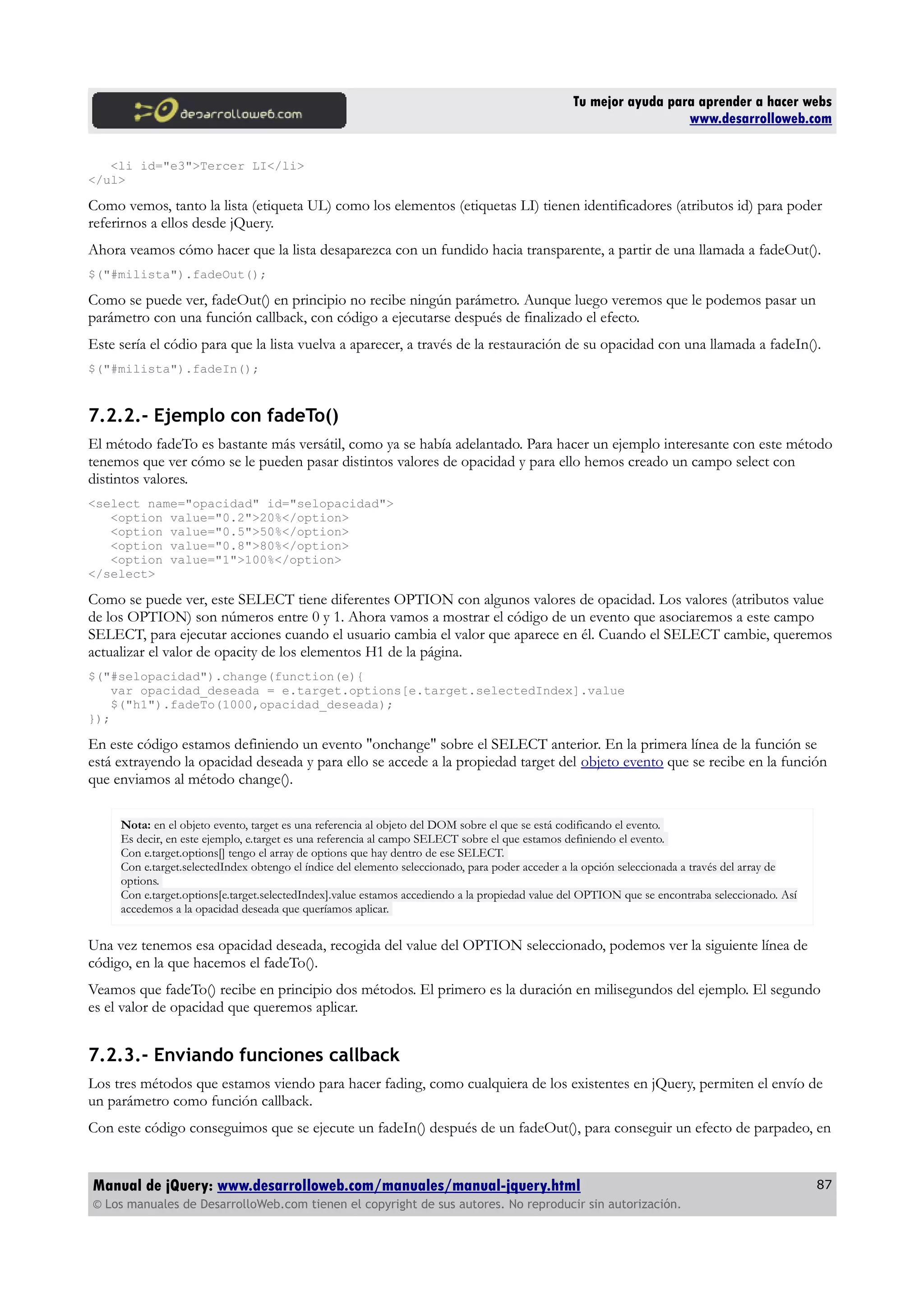 Tu mejor ayuda para aprender a hacer webs
www.desarrolloweb.com
<li id="e3">Tercer LI</li>
</ul>
Como vemos, tanto la lista (etiqueta UL) como los elementos (etiquetas LI) tienen identificadores (atributos id) para poder
referirnos a ellos desde jQuery.
Ahora veamos cómo hacer que la lista desaparezca con un fundido hacia transparente, a partir de una llamada a fadeOut().
$("#milista").fadeOut();
Como se puede ver, fadeOut() en principio no recibe ningún parámetro. Aunque luego veremos que le podemos pasar un
parámetro con una función callback, con código a ejecutarse después de finalizado el efecto.
Este sería el códio para que la lista vuelva a aparecer, a través de la restauración de su opacidad con una llamada a fadeIn().
$("#milista").fadeIn();
7.2.2.- Ejemplo con fadeTo()
El método fadeTo es bastante más versátil, como ya se había adelantado. Para hacer un ejemplo interesante con este método
tenemos que ver cómo se le pueden pasar distintos valores de opacidad y para ello hemos creado un campo select con
distintos valores.
<select name="opacidad" id="selopacidad">
<option value="0.2">20%</option>
<option value="0.5">50%</option>
<option value="0.8">80%</option>
<option value="1">100%</option>
</select>
Como se puede ver, este SELECT tiene diferentes OPTION con algunos valores de opacidad. Los valores (atributos value
de los OPTION) son números entre 0 y 1. Ahora vamos a mostrar el código de un evento que asociaremos a este campo
SELECT, para ejecutar acciones cuando el usuario cambia el valor que aparece en él. Cuando el SELECT cambie, queremos
actualizar el valor de opacity de los elementos H1 de la página.
$("#selopacidad").change(function(e){
var opacidad_deseada = e.target.options[e.target.selectedIndex].value
$("h1").fadeTo(1000,opacidad_deseada);
});
En este código estamos definiendo un evento "onchange" sobre el SELECT anterior. En la primera línea de la función se
está extrayendo la opacidad deseada y para ello se accede a la propiedad target del objeto evento que se recibe en la función
que enviamos al método change().
Nota: en el objeto evento, target es una referencia al objeto del DOM sobre el que se está codificando el evento.
Es decir, en este ejemplo, e.target es una referencia al campo SELECT sobre el que estamos definiendo el evento.
Con e.target.options[] tengo el array de options que hay dentro de ese SELECT.
Con e.target.selectedIndex obtengo el índice del elemento seleccionado, para poder acceder a la opción seleccionada a través del array de
options.
Con e.target.options[e.target.selectedIndex].value estamos accediendo a la propiedad value del OPTION que se encontraba seleccionado. Así
accedemos a la opacidad deseada que queríamos aplicar.
Una vez tenemos esa opacidad deseada, recogida del value del OPTION seleccionado, podemos ver la siguiente línea de
código, en la que hacemos el fadeTo().
Veamos que fadeTo() recibe en principio dos métodos. El primero es la duración en milisegundos del ejemplo. El segundo
es el valor de opacidad que queremos aplicar.
7.2.3.- Enviando funciones callback
Los tres métodos que estamos viendo para hacer fading, como cualquiera de los existentes en jQuery, permiten el envío de
un parámetro como función callback.
Con este código conseguimos que se ejecute un fadeIn() después de un fadeOut(), para conseguir un efecto de parpadeo, en
Manual de jQuery: www.desarrolloweb.com/manuales/manual-jquery.html
© Los manuales de DesarrolloWeb.com tienen el copyright de sus autores. No reproducir sin autorización.
87
 