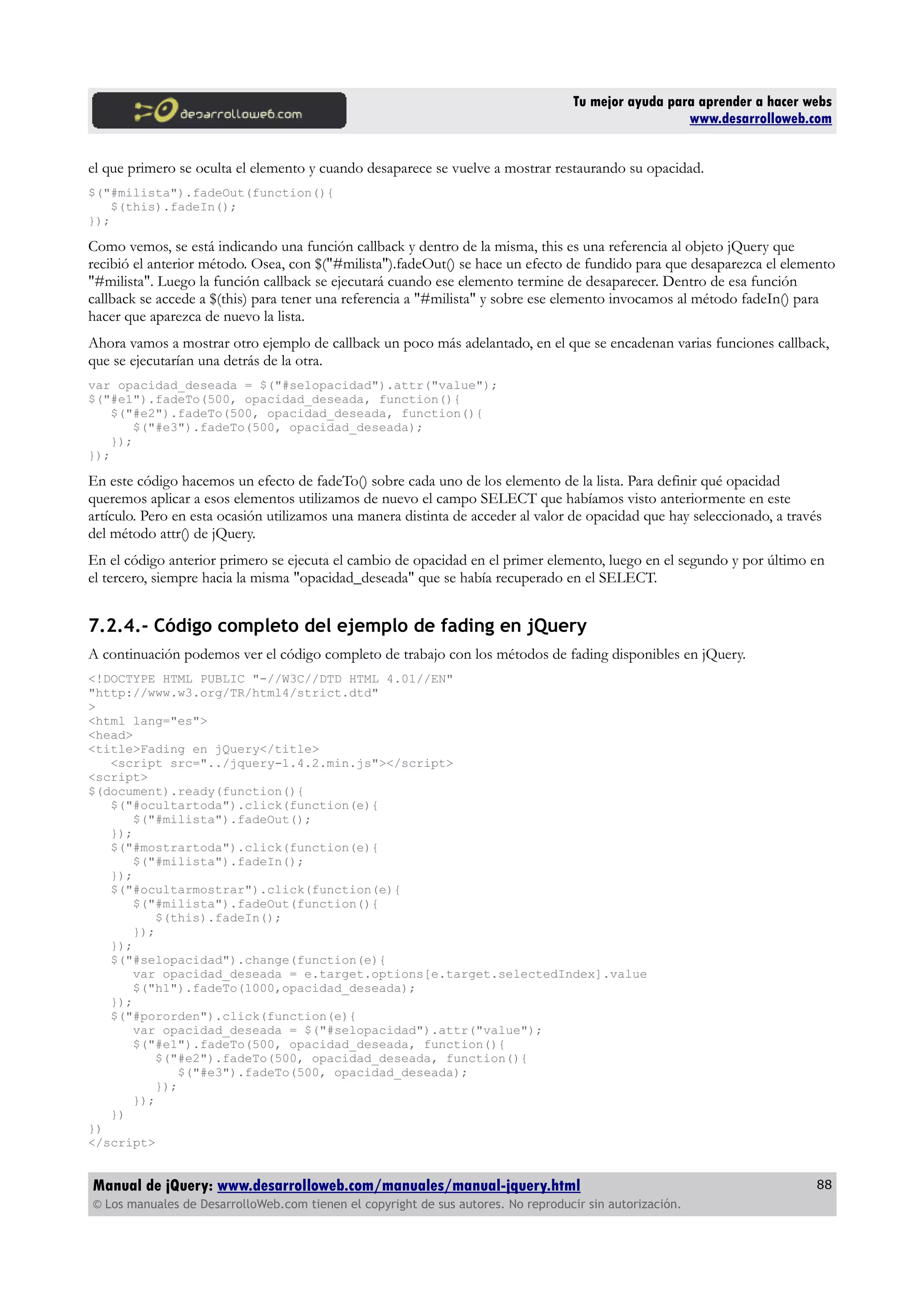 Tu mejor ayuda para aprender a hacer webs
www.desarrolloweb.com
el que primero se oculta el elemento y cuando desaparece se vuelve a mostrar restaurando su opacidad.
$("#milista").fadeOut(function(){
$(this).fadeIn();
});
Como vemos, se está indicando una función callback y dentro de la misma, this es una referencia al objeto jQuery que
recibió el anterior método. Osea, con $("#milista").fadeOut() se hace un efecto de fundido para que desaparezca el elemento
"#milista". Luego la función callback se ejecutará cuando ese elemento termine de desaparecer. Dentro de esa función
callback se accede a $(this) para tener una referencia a "#milista" y sobre ese elemento invocamos al método fadeIn() para
hacer que aparezca de nuevo la lista.
Ahora vamos a mostrar otro ejemplo de callback un poco más adelantado, en el que se encadenan varias funciones callback,
que se ejecutarían una detrás de la otra.
var opacidad_deseada = $("#selopacidad").attr("value");
$("#e1").fadeTo(500, opacidad_deseada, function(){
$("#e2").fadeTo(500, opacidad_deseada, function(){
$("#e3").fadeTo(500, opacidad_deseada);
});
});
En este código hacemos un efecto de fadeTo() sobre cada uno de los elemento de la lista. Para definir qué opacidad
queremos aplicar a esos elementos utilizamos de nuevo el campo SELECT que habíamos visto anteriormente en este
artículo. Pero en esta ocasión utilizamos una manera distinta de acceder al valor de opacidad que hay seleccionado, a través
del método attr() de jQuery.
En el código anterior primero se ejecuta el cambio de opacidad en el primer elemento, luego en el segundo y por último en
el tercero, siempre hacia la misma "opacidad_deseada" que se había recuperado en el SELECT.
7.2.4.- Código completo del ejemplo de fading en jQuery
A continuación podemos ver el código completo de trabajo con los métodos de fading disponibles en jQuery.
<!DOCTYPE HTML PUBLIC "-//W3C//DTD HTML 4.01//EN"
"http://www.w3.org/TR/html4/strict.dtd"
>
<html lang="es">
<head>
<title>Fading en jQuery</title>
<script src="../jquery-1.4.2.min.js"></script>
<script>
$(document).ready(function(){
$("#ocultartoda").click(function(e){
$("#milista").fadeOut();
});
$("#mostrartoda").click(function(e){
$("#milista").fadeIn();
});
$("#ocultarmostrar").click(function(e){
$("#milista").fadeOut(function(){
$(this).fadeIn();
});
});
$("#selopacidad").change(function(e){
var opacidad_deseada = e.target.options[e.target.selectedIndex].value
$("h1").fadeTo(1000,opacidad_deseada);
});
$("#pororden").click(function(e){
var opacidad_deseada = $("#selopacidad").attr("value");
$("#e1").fadeTo(500, opacidad_deseada, function(){
$("#e2").fadeTo(500, opacidad_deseada, function(){
$("#e3").fadeTo(500, opacidad_deseada);
});
});
})
})
</script>
Manual de jQuery: www.desarrolloweb.com/manuales/manual-jquery.html
© Los manuales de DesarrolloWeb.com tienen el copyright de sus autores. No reproducir sin autorización.
88
 