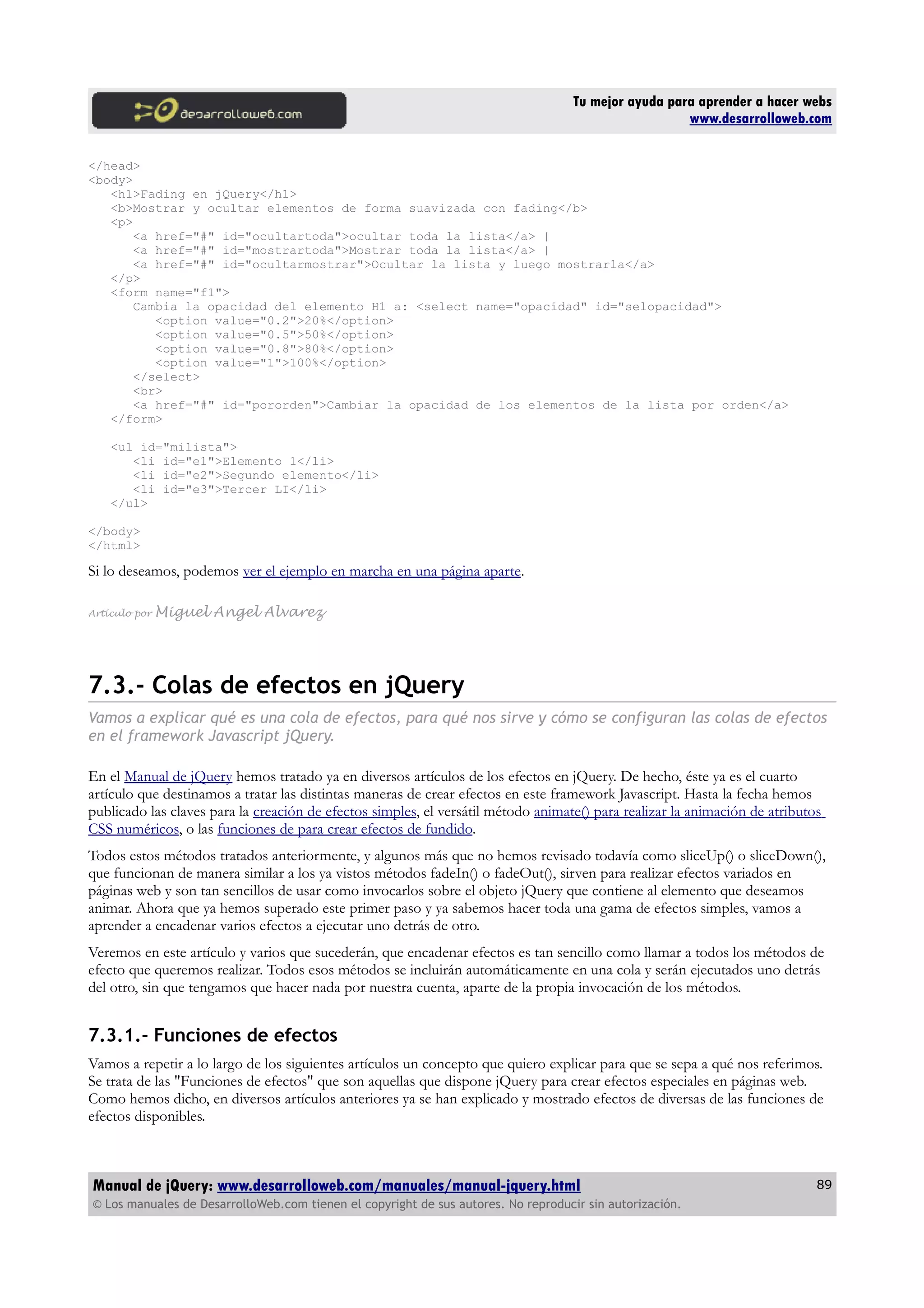 Tu mejor ayuda para aprender a hacer webs
www.desarrolloweb.com
</head>
<body>
<h1>Fading en jQuery</h1>
<b>Mostrar y ocultar elementos de forma suavizada con fading</b>
<p>
<a href="#" id="ocultartoda">ocultar toda la lista</a> |
<a href="#" id="mostrartoda">Mostrar toda la lista</a> |
<a href="#" id="ocultarmostrar">Ocultar la lista y luego mostrarla</a>
</p>
<form name="f1">
Cambia la opacidad del elemento H1 a: <select name="opacidad" id="selopacidad">
<option value="0.2">20%</option>
<option value="0.5">50%</option>
<option value="0.8">80%</option>
<option value="1">100%</option>
</select>
<br>
<a href="#" id="pororden">Cambiar la opacidad de los elementos de la lista por orden</a>
</form>
<ul id="milista">
<li id="e1">Elemento 1</li>
<li id="e2">Segundo elemento</li>
<li id="e3">Tercer LI</li>
</ul>
</body>
</html>
Si lo deseamos, podemos ver el ejemplo en marcha en una página aparte.
Artículo por Miguel Angel Alvarez
7.3.- Colas de efectos en jQuery
Vamos a explicar qué es una cola de efectos, para qué nos sirve y cómo se configuran las colas de efectos
en el framework Javascript jQuery.
En el Manual de jQuery hemos tratado ya en diversos artículos de los efectos en jQuery. De hecho, éste ya es el cuarto
artículo que destinamos a tratar las distintas maneras de crear efectos en este framework Javascript. Hasta la fecha hemos
publicado las claves para la creación de efectos simples, el versátil método animate() para realizar la animación de atributos
CSS numéricos, o las funciones de para crear efectos de fundido.
Todos estos métodos tratados anteriormente, y algunos más que no hemos revisado todavía como sliceUp() o sliceDown(),
que funcionan de manera similar a los ya vistos métodos fadeIn() o fadeOut(), sirven para realizar efectos variados en
páginas web y son tan sencillos de usar como invocarlos sobre el objeto jQuery que contiene al elemento que deseamos
animar. Ahora que ya hemos superado este primer paso y ya sabemos hacer toda una gama de efectos simples, vamos a
aprender a encadenar varios efectos a ejecutar uno detrás de otro.
Veremos en este artículo y varios que sucederán, que encadenar efectos es tan sencillo como llamar a todos los métodos de
efecto que queremos realizar. Todos esos métodos se incluirán automáticamente en una cola y serán ejecutados uno detrás
del otro, sin que tengamos que hacer nada por nuestra cuenta, aparte de la propia invocación de los métodos.
7.3.1.- Funciones de efectos
Vamos a repetir a lo largo de los siguientes artículos un concepto que quiero explicar para que se sepa a qué nos referimos.
Se trata de las "Funciones de efectos" que son aquellas que dispone jQuery para crear efectos especiales en páginas web.
Como hemos dicho, en diversos artículos anteriores ya se han explicado y mostrado efectos de diversas de las funciones de
efectos disponibles.
Manual de jQuery: www.desarrolloweb.com/manuales/manual-jquery.html
© Los manuales de DesarrolloWeb.com tienen el copyright de sus autores. No reproducir sin autorización.
89
 