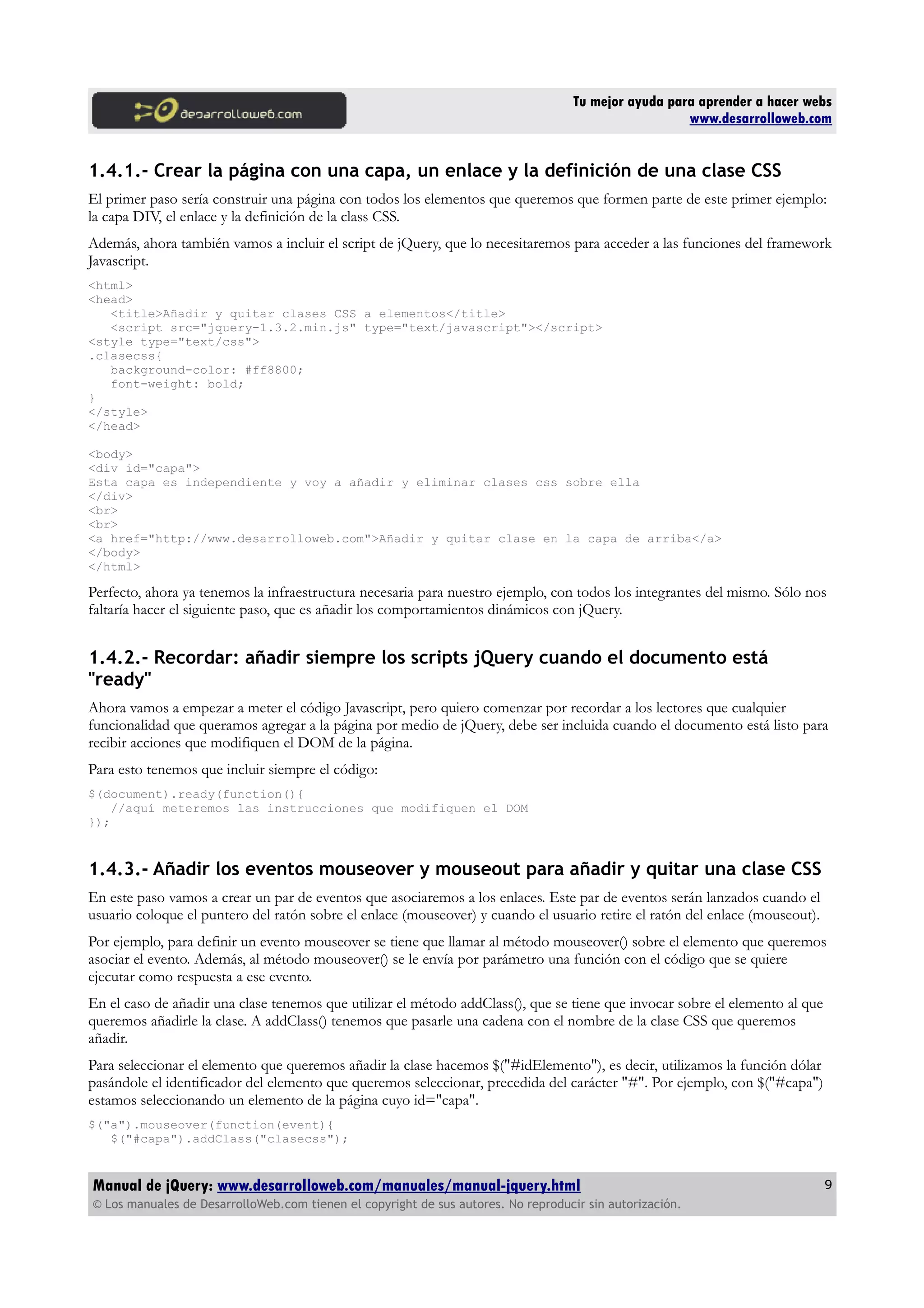 Tu mejor ayuda para aprender a hacer webs
www.desarrolloweb.com
1.4.1.- Crear la página con una capa, un enlace y la definición de una clase CSS
El primer paso sería construir una página con todos los elementos que queremos que formen parte de este primer ejemplo:
la capa DIV, el enlace y la definición de la class CSS.
Además, ahora también vamos a incluir el script de jQuery, que lo necesitaremos para acceder a las funciones del framework
Javascript.
<html>
<head>
<title>Añadir y quitar clases CSS a elementos</title>
<script src="jquery-1.3.2.min.js" type="text/javascript"></script>
<style type="text/css">
.clasecss{
background-color: #ff8800;
font-weight: bold;
}
</style>
</head>
<body>
<div id="capa">
Esta capa es independiente y voy a añadir y eliminar clases css sobre ella
</div>
<br>
<br>
<a href="http://www.desarrolloweb.com">Añadir y quitar clase en la capa de arriba</a>
</body>
</html>
Perfecto, ahora ya tenemos la infraestructura necesaria para nuestro ejemplo, con todos los integrantes del mismo. Sólo nos
faltaría hacer el siguiente paso, que es añadir los comportamientos dinámicos con jQuery.
1.4.2.- Recordar: añadir siempre los scripts jQuery cuando el documento está
"ready"
Ahora vamos a empezar a meter el código Javascript, pero quiero comenzar por recordar a los lectores que cualquier
funcionalidad que queramos agregar a la página por medio de jQuery, debe ser incluida cuando el documento está listo para
recibir acciones que modifiquen el DOM de la página.
Para esto tenemos que incluir siempre el código:
$(document).ready(function(){
//aquí meteremos las instrucciones que modifiquen el DOM
});
1.4.3.- Añadir los eventos mouseover y mouseout para añadir y quitar una clase CSS
En este paso vamos a crear un par de eventos que asociaremos a los enlaces. Este par de eventos serán lanzados cuando el
usuario coloque el puntero del ratón sobre el enlace (mouseover) y cuando el usuario retire el ratón del enlace (mouseout).
Por ejemplo, para definir un evento mouseover se tiene que llamar al método mouseover() sobre el elemento que queremos
asociar el evento. Además, al método mouseover() se le envía por parámetro una función con el código que se quiere
ejecutar como respuesta a ese evento.
En el caso de añadir una clase tenemos que utilizar el método addClass(), que se tiene que invocar sobre el elemento al que
queremos añadirle la clase. A addClass() tenemos que pasarle una cadena con el nombre de la clase CSS que queremos
añadir.
Para seleccionar el elemento que queremos añadir la clase hacemos $("#idElemento"), es decir, utilizamos la función dólar
pasándole el identificador del elemento que queremos seleccionar, precedida del carácter "#". Por ejemplo, con $("#capa")
estamos seleccionando un elemento de la página cuyo id="capa".
$("a").mouseover(function(event){
$("#capa").addClass("clasecss");
Manual de jQuery: www.desarrolloweb.com/manuales/manual-jquery.html
© Los manuales de DesarrolloWeb.com tienen el copyright de sus autores. No reproducir sin autorización.
9
 