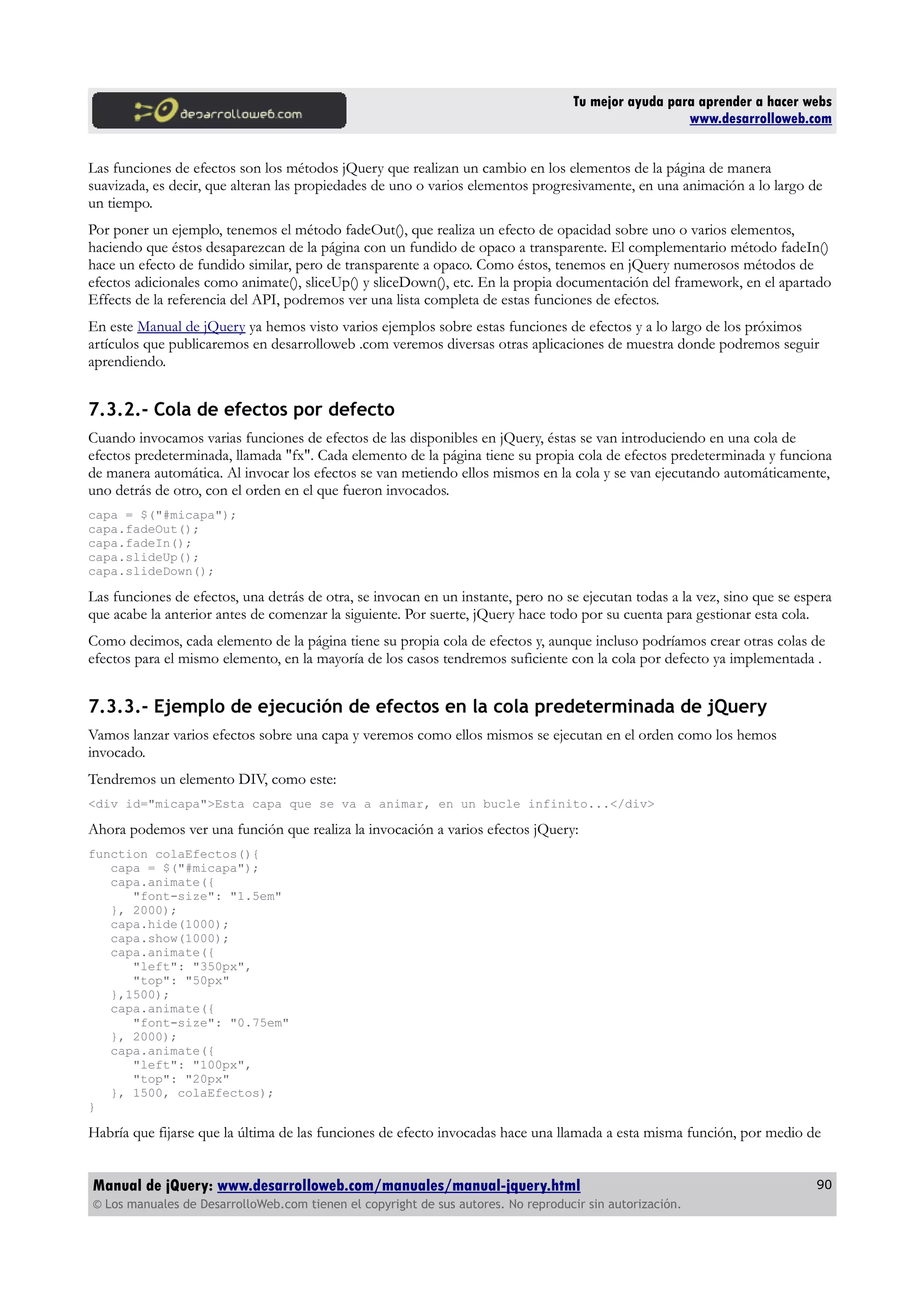 Tu mejor ayuda para aprender a hacer webs
www.desarrolloweb.com
Las funciones de efectos son los métodos jQuery que realizan un cambio en los elementos de la página de manera
suavizada, es decir, que alteran las propiedades de uno o varios elementos progresivamente, en una animación a lo largo de
un tiempo.
Por poner un ejemplo, tenemos el método fadeOut(), que realiza un efecto de opacidad sobre uno o varios elementos,
haciendo que éstos desaparezcan de la página con un fundido de opaco a transparente. El complementario método fadeIn()
hace un efecto de fundido similar, pero de transparente a opaco. Como éstos, tenemos en jQuery numerosos métodos de
efectos adicionales como animate(), sliceUp() y sliceDown(), etc. En la propia documentación del framework, en el apartado
Effects de la referencia del API, podremos ver una lista completa de estas funciones de efectos.
En este Manual de jQuery ya hemos visto varios ejemplos sobre estas funciones de efectos y a lo largo de los próximos
artículos que publicaremos en desarrolloweb .com veremos diversas otras aplicaciones de muestra donde podremos seguir
aprendiendo.
7.3.2.- Cola de efectos por defecto
Cuando invocamos varias funciones de efectos de las disponibles en jQuery, éstas se van introduciendo en una cola de
efectos predeterminada, llamada "fx". Cada elemento de la página tiene su propia cola de efectos predeterminada y funciona
de manera automática. Al invocar los efectos se van metiendo ellos mismos en la cola y se van ejecutando automáticamente,
uno detrás de otro, con el orden en el que fueron invocados.
capa = $("#micapa");
capa.fadeOut();
capa.fadeIn();
capa.slideUp();
capa.slideDown();
Las funciones de efectos, una detrás de otra, se invocan en un instante, pero no se ejecutan todas a la vez, sino que se espera
que acabe la anterior antes de comenzar la siguiente. Por suerte, jQuery hace todo por su cuenta para gestionar esta cola.
Como decimos, cada elemento de la página tiene su propia cola de efectos y, aunque incluso podríamos crear otras colas de
efectos para el mismo elemento, en la mayoría de los casos tendremos suficiente con la cola por defecto ya implementada .
7.3.3.- Ejemplo de ejecución de efectos en la cola predeterminada de jQuery
Vamos lanzar varios efectos sobre una capa y veremos como ellos mismos se ejecutan en el orden como los hemos
invocado.
Tendremos un elemento DIV, como este:
<div id="micapa">Esta capa que se va a animar, en un bucle infinito...</div>
Ahora podemos ver una función que realiza la invocación a varios efectos jQuery:
function colaEfectos(){
capa = $("#micapa");
capa.animate({
"font-size": "1.5em"
}, 2000);
capa.hide(1000);
capa.show(1000);
capa.animate({
"left": "350px",
"top": "50px"
},1500);
capa.animate({
"font-size": "0.75em"
}, 2000);
capa.animate({
"left": "100px",
"top": "20px"
}, 1500, colaEfectos);
}
Habría que fijarse que la última de las funciones de efecto invocadas hace una llamada a esta misma función, por medio de
Manual de jQuery: www.desarrolloweb.com/manuales/manual-jquery.html
© Los manuales de DesarrolloWeb.com tienen el copyright de sus autores. No reproducir sin autorización.
90
 