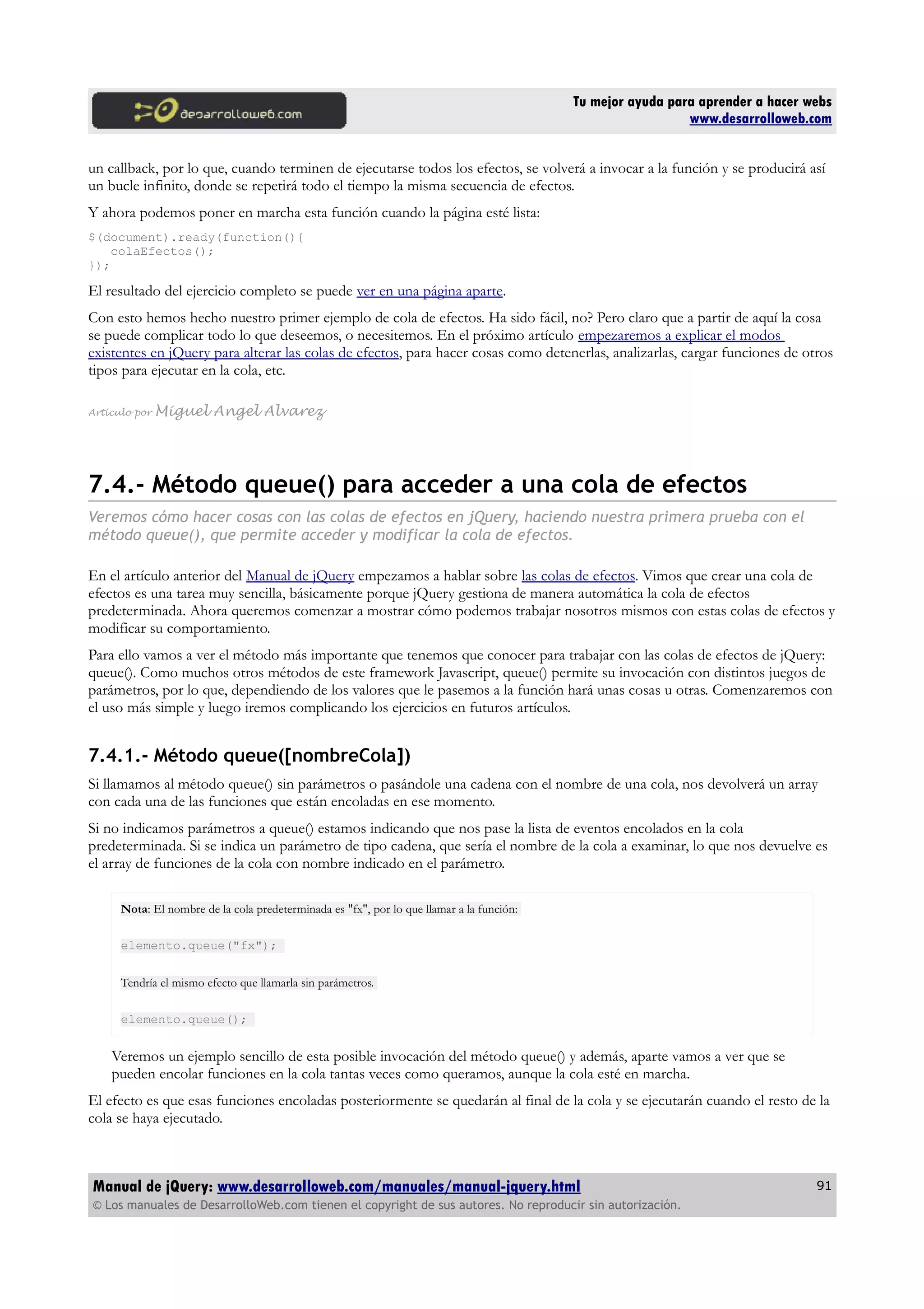 Tu mejor ayuda para aprender a hacer webs
www.desarrolloweb.com
un callback, por lo que, cuando terminen de ejecutarse todos los efectos, se volverá a invocar a la función y se producirá así
un bucle infinito, donde se repetirá todo el tiempo la misma secuencia de efectos.
Y ahora podemos poner en marcha esta función cuando la página esté lista:
$(document).ready(function(){
colaEfectos();
});
El resultado del ejercicio completo se puede ver en una página aparte.
Con esto hemos hecho nuestro primer ejemplo de cola de efectos. Ha sido fácil, no? Pero claro que a partir de aquí la cosa
se puede complicar todo lo que deseemos, o necesitemos. En el próximo artículo empezaremos a explicar el modos
existentes en jQuery para alterar las colas de efectos, para hacer cosas como detenerlas, analizarlas, cargar funciones de otros
tipos para ejecutar en la cola, etc.
Artículo por Miguel Angel Alvarez
7.4.- Método queue() para acceder a una cola de efectos
Veremos cómo hacer cosas con las colas de efectos en jQuery, haciendo nuestra primera prueba con el
método queue(), que permite acceder y modificar la cola de efectos.
En el artículo anterior del Manual de jQuery empezamos a hablar sobre las colas de efectos. Vimos que crear una cola de
efectos es una tarea muy sencilla, básicamente porque jQuery gestiona de manera automática la cola de efectos
predeterminada. Ahora queremos comenzar a mostrar cómo podemos trabajar nosotros mismos con estas colas de efectos y
modificar su comportamiento.
Para ello vamos a ver el método más importante que tenemos que conocer para trabajar con las colas de efectos de jQuery:
queue(). Como muchos otros métodos de este framework Javascript, queue() permite su invocación con distintos juegos de
parámetros, por lo que, dependiendo de los valores que le pasemos a la función hará unas cosas u otras. Comenzaremos con
el uso más simple y luego iremos complicando los ejercicios en futuros artículos.
7.4.1.- Método queue([nombreCola])
Si llamamos al método queue() sin parámetros o pasándole una cadena con el nombre de una cola, nos devolverá un array
con cada una de las funciones que están encoladas en ese momento.
Si no indicamos parámetros a queue() estamos indicando que nos pase la lista de eventos encolados en la cola
predeterminada. Si se indica un parámetro de tipo cadena, que sería el nombre de la cola a examinar, lo que nos devuelve es
el array de funciones de la cola con nombre indicado en el parámetro.
Nota: El nombre de la cola predeterminada es "fx", por lo que llamar a la función:
elemento.queue("fx");
Tendría el mismo efecto que llamarla sin parámetros.
elemento.queue();
Veremos un ejemplo sencillo de esta posible invocación del método queue() y además, aparte vamos a ver que se
pueden encolar funciones en la cola tantas veces como queramos, aunque la cola esté en marcha.
El efecto es que esas funciones encoladas posteriormente se quedarán al final de la cola y se ejecutarán cuando el resto de la
cola se haya ejecutado.
Manual de jQuery: www.desarrolloweb.com/manuales/manual-jquery.html
© Los manuales de DesarrolloWeb.com tienen el copyright de sus autores. No reproducir sin autorización.
91
 