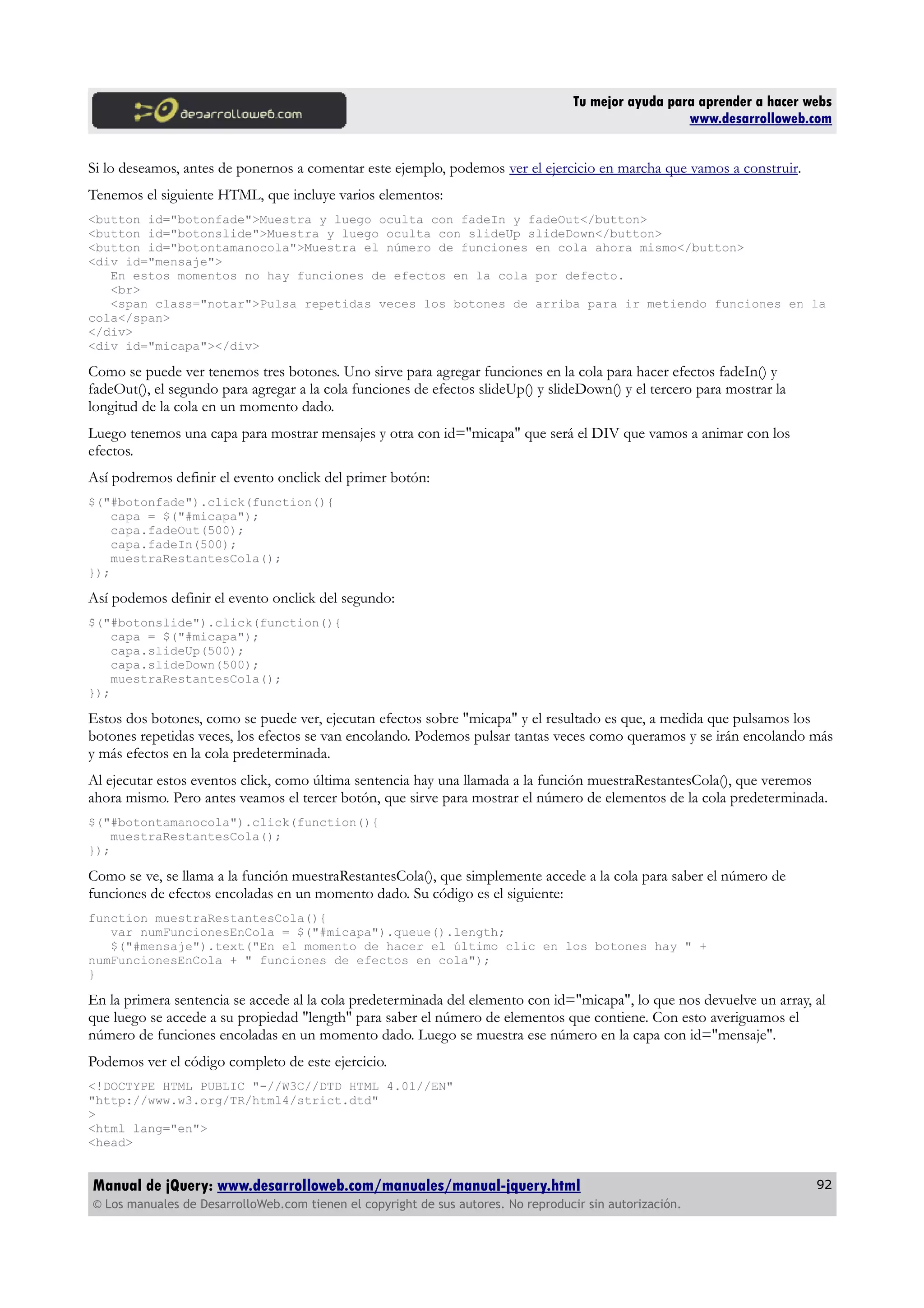 Tu mejor ayuda para aprender a hacer webs
www.desarrolloweb.com
Si lo deseamos, antes de ponernos a comentar este ejemplo, podemos ver el ejercicio en marcha que vamos a construir.
Tenemos el siguiente HTML, que incluye varios elementos:
<button id="botonfade">Muestra y luego oculta con fadeIn y fadeOut</button>
<button id="botonslide">Muestra y luego oculta con slideUp slideDown</button>
<button id="botontamanocola">Muestra el número de funciones en cola ahora mismo</button>
<div id="mensaje">
En estos momentos no hay funciones de efectos en la cola por defecto.
<br>
<span class="notar">Pulsa repetidas veces los botones de arriba para ir metiendo funciones en la
cola</span>
</div>
<div id="micapa"></div>
Como se puede ver tenemos tres botones. Uno sirve para agregar funciones en la cola para hacer efectos fadeIn() y
fadeOut(), el segundo para agregar a la cola funciones de efectos slideUp() y slideDown() y el tercero para mostrar la
longitud de la cola en un momento dado.
Luego tenemos una capa para mostrar mensajes y otra con id="micapa" que será el DIV que vamos a animar con los
efectos.
Así podremos definir el evento onclick del primer botón:
$("#botonfade").click(function(){
capa = $("#micapa");
capa.fadeOut(500);
capa.fadeIn(500);
muestraRestantesCola();
});
Así podemos definir el evento onclick del segundo:
$("#botonslide").click(function(){
capa = $("#micapa");
capa.slideUp(500);
capa.slideDown(500);
muestraRestantesCola();
});
Estos dos botones, como se puede ver, ejecutan efectos sobre "micapa" y el resultado es que, a medida que pulsamos los
botones repetidas veces, los efectos se van encolando. Podemos pulsar tantas veces como queramos y se irán encolando más
y más efectos en la cola predeterminada.
Al ejecutar estos eventos click, como última sentencia hay una llamada a la función muestraRestantesCola(), que veremos
ahora mismo. Pero antes veamos el tercer botón, que sirve para mostrar el número de elementos de la cola predeterminada.
$("#botontamanocola").click(function(){
muestraRestantesCola();
});
Como se ve, se llama a la función muestraRestantesCola(), que simplemente accede a la cola para saber el número de
funciones de efectos encoladas en un momento dado. Su código es el siguiente:
function muestraRestantesCola(){
var numFuncionesEnCola = $("#micapa").queue().length;
$("#mensaje").text("En el momento de hacer el último clic en los botones hay " +
numFuncionesEnCola + " funciones de efectos en cola");
}
En la primera sentencia se accede al la cola predeterminada del elemento con id="micapa", lo que nos devuelve un array, al
que luego se accede a su propiedad "length" para saber el número de elementos que contiene. Con esto averiguamos el
número de funciones encoladas en un momento dado. Luego se muestra ese número en la capa con id="mensaje".
Podemos ver el código completo de este ejercicio.
<!DOCTYPE HTML PUBLIC "-//W3C//DTD HTML 4.01//EN"
"http://www.w3.org/TR/html4/strict.dtd"
>
<html lang="en">
<head>
Manual de jQuery: www.desarrolloweb.com/manuales/manual-jquery.html
© Los manuales de DesarrolloWeb.com tienen el copyright de sus autores. No reproducir sin autorización.
92
 