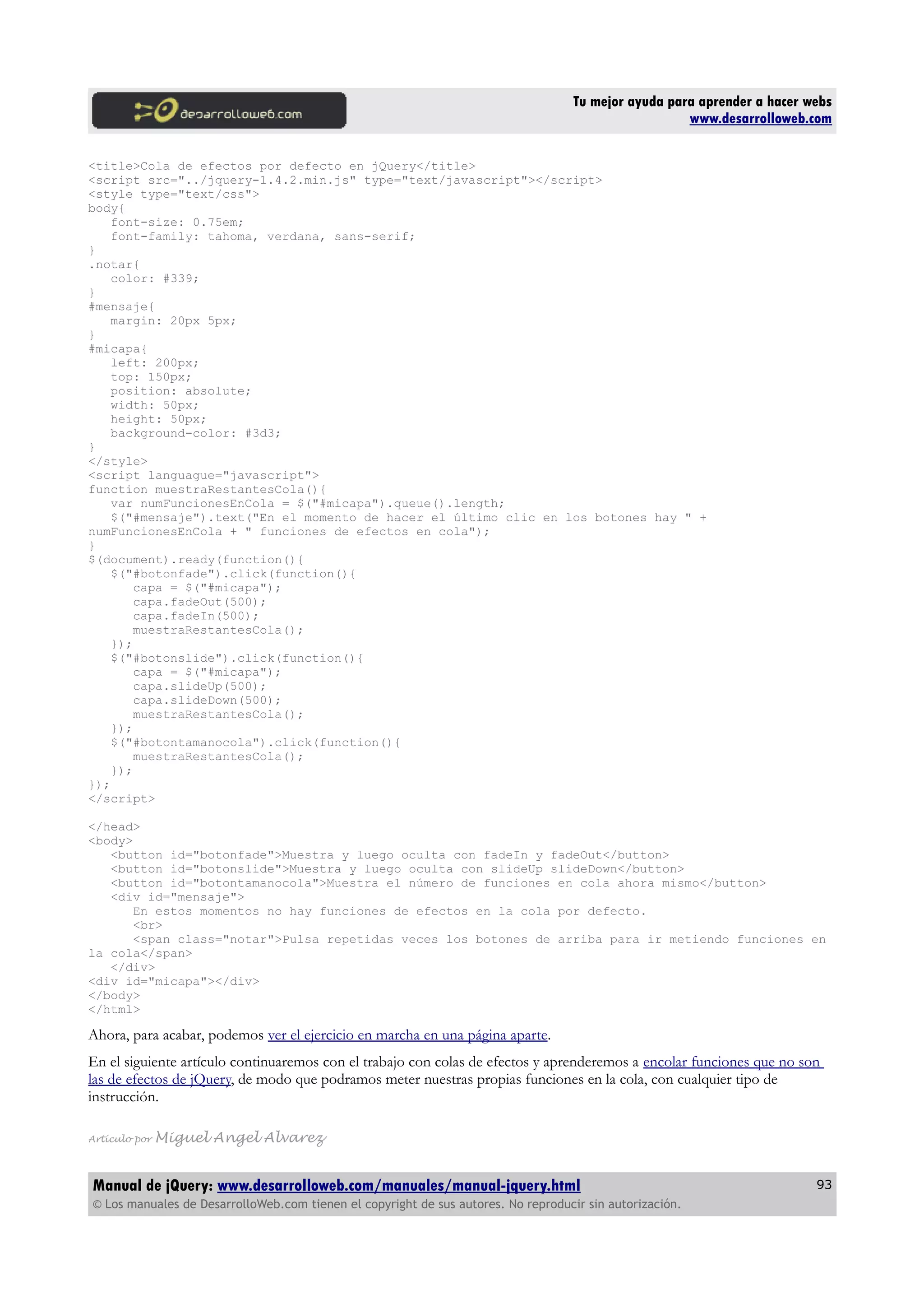 Tu mejor ayuda para aprender a hacer webs
www.desarrolloweb.com
<title>Cola de efectos por defecto en jQuery</title>
<script src="../jquery-1.4.2.min.js" type="text/javascript"></script>
<style type="text/css">
body{
font-size: 0.75em;
font-family: tahoma, verdana, sans-serif;
}
.notar{
color: #339;
}
#mensaje{
margin: 20px 5px;
}
#micapa{
left: 200px;
top: 150px;
position: absolute;
width: 50px;
height: 50px;
background-color: #3d3;
}
</style>
<script languague="javascript">
function muestraRestantesCola(){
var numFuncionesEnCola = $("#micapa").queue().length;
$("#mensaje").text("En el momento de hacer el último clic en los botones hay " +
numFuncionesEnCola + " funciones de efectos en cola");
}
$(document).ready(function(){
$("#botonfade").click(function(){
capa = $("#micapa");
capa.fadeOut(500);
capa.fadeIn(500);
muestraRestantesCola();
});
$("#botonslide").click(function(){
capa = $("#micapa");
capa.slideUp(500);
capa.slideDown(500);
muestraRestantesCola();
});
$("#botontamanocola").click(function(){
muestraRestantesCola();
});
});
</script>
</head>
<body>
<button id="botonfade">Muestra y luego oculta con fadeIn y fadeOut</button>
<button id="botonslide">Muestra y luego oculta con slideUp slideDown</button>
<button id="botontamanocola">Muestra el número de funciones en cola ahora mismo</button>
<div id="mensaje">
En estos momentos no hay funciones de efectos en la cola por defecto.
<br>
<span class="notar">Pulsa repetidas veces los botones de arriba para ir metiendo funciones en
la cola</span>
</div>
<div id="micapa"></div>
</body>
</html>
Ahora, para acabar, podemos ver el ejercicio en marcha en una página aparte.
En el siguiente artículo continuaremos con el trabajo con colas de efectos y aprenderemos a encolar funciones que no son
las de efectos de jQuery, de modo que podramos meter nuestras propias funciones en la cola, con cualquier tipo de
instrucción.
Artículo por Miguel Angel Alvarez
Manual de jQuery: www.desarrolloweb.com/manuales/manual-jquery.html
© Los manuales de DesarrolloWeb.com tienen el copyright de sus autores. No reproducir sin autorización.
93
 