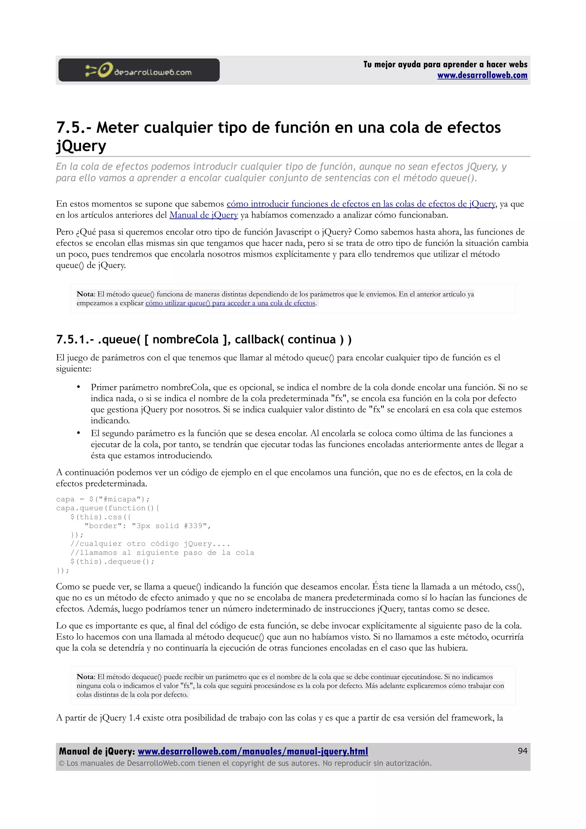 Tu mejor ayuda para aprender a hacer webs
www.desarrolloweb.com
7.5.- Meter cualquier tipo de función en una cola de efectos
jQuery
En la cola de efectos podemos introducir cualquier tipo de función, aunque no sean efectos jQuery, y
para ello vamos a aprender a encolar cualquier conjunto de sentencias con el método queue().
En estos momentos se supone que sabemos cómo introducir funciones de efectos en las colas de efectos de jQuery, ya que
en los artículos anteriores del Manual de jQuery ya habíamos comenzado a analizar cómo funcionaban.
Pero ¿Qué pasa si queremos encolar otro tipo de función Javascript o jQuery? Como sabemos hasta ahora, las funciones de
efectos se encolan ellas mismas sin que tengamos que hacer nada, pero si se trata de otro tipo de función la situación cambia
un poco, pues tendremos que encolarla nosotros mismos explícitamente y para ello tendremos que utilizar el método
queue() de jQuery.
Nota: El método queue() funciona de maneras distintas dependiendo de los parámetros que le enviemos. En el anterior artículo ya
empezamos a explicar cómo utilizar queue() para acceder a una cola de efectos.
7.5.1.- .queue( [ nombreCola ], callback( continua ) )
El juego de parámetros con el que tenemos que llamar al método queue() para encolar cualquier tipo de función es el
siguiente:
• Primer parámetro nombreCola, que es opcional, se indica el nombre de la cola donde encolar una función. Si no se
indica nada, o si se indica el nombre de la cola predeterminada "fx", se encola esa función en la cola por defecto
que gestiona jQuery por nosotros. Si se indica cualquier valor distinto de "fx" se encolará en esa cola que estemos
indicando.
• El segundo parámetro es la función que se desea encolar. Al encolarla se coloca como última de las funciones a
ejecutar de la cola, por tanto, se tendrán que ejecutar todas las funciones encoladas anteriormente antes de llegar a
ésta que estamos introduciendo.
A continuación podemos ver un código de ejemplo en el que encolamos una función, que no es de efectos, en la cola de
efectos predeterminada.
capa = $("#micapa");
capa.queue(function(){
$(this).css({
"border": "3px solid #339",
});
//cualquier otro código jQuery....
//llamamos al siguiente paso de la cola
$(this).dequeue();
});
Como se puede ver, se llama a queue() indicando la función que deseamos encolar. Ésta tiene la llamada a un método, css(),
que no es un método de efecto animado y que no se encolaba de manera predeterminada como sí lo hacían las funciones de
efectos. Además, luego podríamos tener un número indeterminado de instrucciones jQuery, tantas como se desee.
Lo que es importante es que, al final del código de esta función, se debe invocar explícitamente al siguiente paso de la cola.
Esto lo hacemos con una llamada al método dequeue() que aun no habíamos visto. Si no llamamos a este método, ocurriría
que la cola se detendría y no continuaría la ejecución de otras funciones encoladas en el caso que las hubiera.
Nota: El método dequeue() puede recibir un parámetro que es el nombre de la cola que se debe continuar ejecutándose. Si no indicamos
ninguna cola o indicamos el valor "fx", la cola que seguirá procesándose es la cola por defecto. Más adelante explicaremos cómo trabajar con
colas distintas de la cola por defecto.
A partir de jQuery 1.4 existe otra posibilidad de trabajo con las colas y es que a partir de esa versión del framework, la
Manual de jQuery: www.desarrolloweb.com/manuales/manual-jquery.html
© Los manuales de DesarrolloWeb.com tienen el copyright de sus autores. No reproducir sin autorización.
94
 