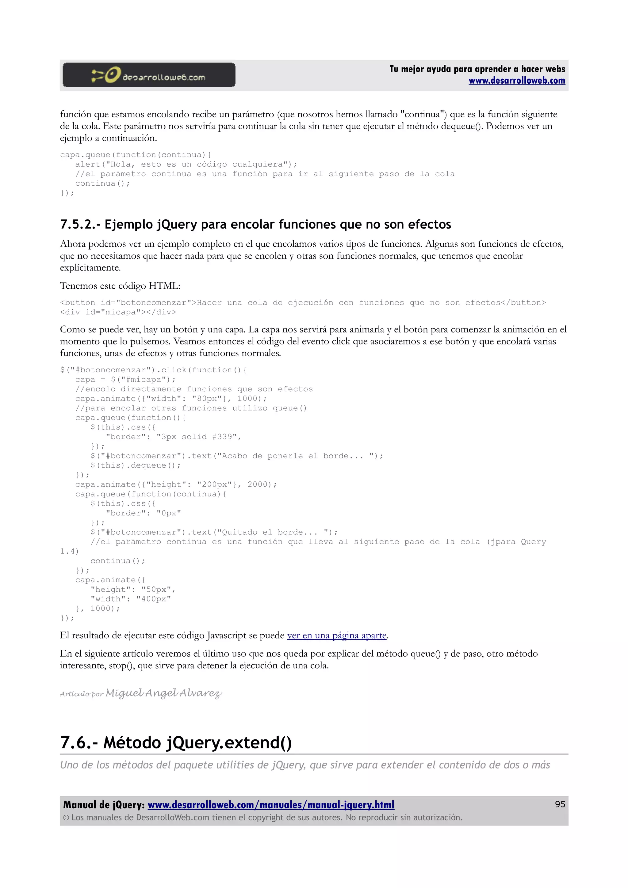 Tu mejor ayuda para aprender a hacer webs
www.desarrolloweb.com
función que estamos encolando recibe un parámetro (que nosotros hemos llamado "continua") que es la función siguiente
de la cola. Este parámetro nos serviría para continuar la cola sin tener que ejecutar el método dequeue(). Podemos ver un
ejemplo a continuación.
capa.queue(function(continua){
alert("Hola, esto es un código cualquiera");
//el parámetro continua es una función para ir al siguiente paso de la cola
continua();
});
7.5.2.- Ejemplo jQuery para encolar funciones que no son efectos
Ahora podemos ver un ejemplo completo en el que encolamos varios tipos de funciones. Algunas son funciones de efectos,
que no necesitamos que hacer nada para que se encolen y otras son funciones normales, que tenemos que encolar
explícitamente.
Tenemos este código HTML:
<button id="botoncomenzar">Hacer una cola de ejecución con funciones que no son efectos</button>
<div id="micapa"></div>
Como se puede ver, hay un botón y una capa. La capa nos servirá para animarla y el botón para comenzar la animación en el
momento que lo pulsemos. Veamos entonces el código del evento click que asociaremos a ese botón y que encolará varias
funciones, unas de efectos y otras funciones normales.
$("#botoncomenzar").click(function(){
capa = $("#micapa");
//encolo directamente funciones que son efectos
capa.animate({"width": "80px"}, 1000);
//para encolar otras funciones utilizo queue()
capa.queue(function(){
$(this).css({
"border": "3px solid #339",
});
$("#botoncomenzar").text("Acabo de ponerle el borde... ");
$(this).dequeue();
});
capa.animate({"height": "200px"}, 2000);
capa.queue(function(continua){
$(this).css({
"border": "0px"
});
$("#botoncomenzar").text("Quitado el borde... ");
//el parámetro continua es una función que lleva al siguiente paso de la cola (jpara Query
1.4)
continua();
});
capa.animate({
"height": "50px",
"width": "400px"
}, 1000);
});
El resultado de ejecutar este código Javascript se puede ver en una página aparte.
En el siguiente artículo veremos el último uso que nos queda por explicar del método queue() y de paso, otro método
interesante, stop(), que sirve para detener la ejecución de una cola.
Artículo por Miguel Angel Alvarez
7.6.- Método jQuery.extend()
Uno de los métodos del paquete utilities de jQuery, que sirve para extender el contenido de dos o más
Manual de jQuery: www.desarrolloweb.com/manuales/manual-jquery.html
© Los manuales de DesarrolloWeb.com tienen el copyright de sus autores. No reproducir sin autorización.
95
 