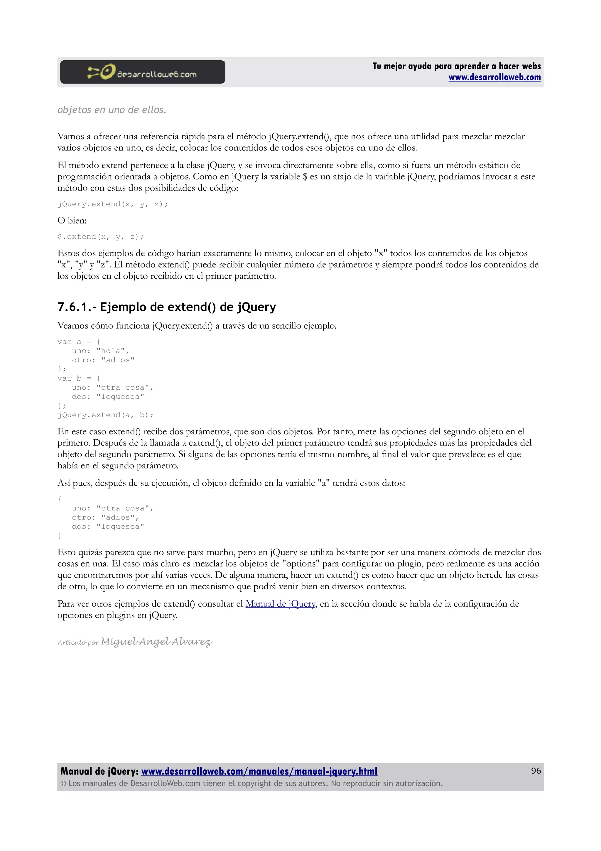 Tu mejor ayuda para aprender a hacer webs
www.desarrolloweb.com
objetos en uno de ellos.
Vamos a ofrecer una referencia rápida para el método jQuery.extend(), que nos ofrece una utilidad para mezclar mezclar
varios objetos en uno, es decir, colocar los contenidos de todos esos objetos en uno de ellos.
El método extend pertenece a la clase jQuery, y se invoca directamente sobre ella, como si fuera un método estático de
programación orientada a objetos. Como en jQuery la variable $ es un atajo de la variable jQuery, podríamos invocar a este
método con estas dos posibilidades de código:
jQuery.extend(x, y, z);
O bien:
$.extend(x, y, z);
Estos dos ejemplos de código harían exactamente lo mismo, colocar en el objeto "x" todos los contenidos de los objetos
"x", "y" y "z". El método extend() puede recibir cualquier número de parámetros y siempre pondrá todos los contenidos de
los objetos en el objeto recibido en el primer parámetro.
7.6.1.- Ejemplo de extend() de jQuery
Veamos cómo funciona jQuery.extend() a través de un sencillo ejemplo.
var a = {
uno: "hola",
otro: "adios"
};
var b = {
uno: "otra cosa",
dos: "loquesea"
};
jQuery.extend(a, b);
En este caso extend() recibe dos parámetros, que son dos objetos. Por tanto, mete las opciones del segundo objeto en el
primero. Después de la llamada a extend(), el objeto del primer parámetro tendrá sus propiedades más las propiedades del
objeto del segundo parámetro. Si alguna de las opciones tenía el mismo nombre, al final el valor que prevalece es el que
había en el segundo parámetro.
Así pues, después de su ejecución, el objeto definido en la variable "a" tendrá estos datos:
{
uno: "otra cosa",
otro: "adios",
dos: "loquesea"
}
Esto quizás parezca que no sirve para mucho, pero en jQuery se utiliza bastante por ser una manera cómoda de mezclar dos
cosas en una. El caso más claro es mezclar los objetos de "options" para configurar un plugin, pero realmente es una acción
que encontraremos por ahí varias veces. De alguna manera, hacer un extend() es como hacer que un objeto herede las cosas
de otro, lo que lo convierte en un mecanismo que podrá venir bien en diversos contextos.
Para ver otros ejemplos de extend() consultar el Manual de jQuery, en la sección donde se habla de la configuración de
opciones en plugins en jQuery.
Artículo por Miguel Angel Alvarez
Manual de jQuery: www.desarrolloweb.com/manuales/manual-jquery.html
© Los manuales de DesarrolloWeb.com tienen el copyright de sus autores. No reproducir sin autorización.
96
 