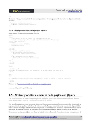 Tu mejor ayuda para aprender a hacer webs
www.desarrolloweb.com
});
De manera análoga, pero con el método mouseout(), definimos el evento para cuando el usuario saca el puntero del ratón
del enlace.
$("a").mouseout(function(event){
$("#capa").removeClass("clasecss");
});
1.4.4.- Código completo del ejemplo jQuery
Ahora veamos el código completo de este ejercicio.
<html>
<head>
<title>Añadir y quitar clases CSS a elementos</title>
<script src="jquery-1.3.2.min.js" type="text/javascript"></script>
<style type="text/css">
.clasecss{
background-color: #ff8800;
font-weight: bold;
}
</style>
<script>
$(document).ready(function(){
$("a").mouseover(function(event){
$("#capa").addClass("clasecss");
});
$("a").mouseout(function(event){
$("#capa").removeClass("clasecss");
});
});
</script>
</head>
<body>
<div id="capa">
Esta capa es independiente y voy a añadir y eliminar clases css sobre ella
</div>
<br>
<br>
<a href="http://www.desarrolloweb.com">Añadir y quitar clase en la capa de arriba</a>
</body>
</html>
Podemos ver el ejemplo desarrollado en el artículo en una página aparte.
Artículo por Miguel Angel Alvarez
1.5.- Mostrar y ocultar elementos de la página con jQuery
Con el método css() de jQuery podemos aplicar cualquier estilo css a elementos de la página. Veremos
cómo aplicarlo para mostrar y ocultar elementos de la página.
Para aprender rápidamente cómo hacer cosas típicas con jQuery, vamos a explicar cómo mostrar u ocultar elementos de la
página, cambiando propiedades de las hojas de estilo en cascada. Para que este artículo tenga un poco más de practicidad,
vamos a realizar un ejemplo de formulario donde algunos de los elementos están escondidos. En ese formulario, al marcar
una opción de un campo checkbox, se mostrarán esos elementos escondidos y al desmarcar esa opción, se ocultarán.
El método que se dispone en jQuery para alterar las hojas de estilo se llama css() y lo podemos invocar sobre elementos de
Manual de jQuery: www.desarrolloweb.com/manuales/manual-jquery.html
© Los manuales de DesarrolloWeb.com tienen el copyright de sus autores. No reproducir sin autorización.
10
 