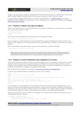 Tu mejor ayuda para aprender a hacer webs
www.desarrolloweb.com
la página, a los que queremos cambiar sus propiedades CSS. En principio, para mostrar y ocultar elementos, nos viene bien
alterar el atributo "display", poniendo el valor "none" para que no aparezca y "block" para que sí lo haga.
Lo que deberíamos saber para poder entender este ejemplo se puede aprender en el Manual de jQuery que venimos
publicando en DesarrolloWeb.com. Aunque como este es un ejemplo básico, será suficiente con estudiar el artículo Pasos
fundamentales para usar jQuery.
1.5.1.- Ocultar y mostrar una capa con jQuery
Vamos a ver brevemente cómo usar el mencionado método css(). Primero, tendríamos que tener un elemento en la página,
que es el que vamos a mostrar u ocultar.
<div id="mielemento">
Contenido del elemento...
</div>
Para ocultar este elemento, habría que invocar el método css() de la siguiente manera:
$("#mielemento").css("display", "none");
Como se puede ver, se accede al elemento con la función dólar $() y el selector "#mielemento". Luego al método css() le
pasamos el valor "display" y "none", porque queremos alterar a propiedad display y asignarle el valor "none", para ocultar el
elemento.
Para mostrarlo haríamos algo parecido, pero colocando el valor "block" en el atributo CSS "display".
$("#mielemento").css("display", "block");
Nota: el método css() admite otros parámetros. Si sólo recibe un parámetro, de tipo string, devuelve el valor CSS asignado a ese parámetro.
También podría recibir un sólo parámetro, en este caso de con una notación de objeto con pares llave/valor, y entonces asignaría todos esos
estilos CSS, especificados por los pares llave/valor en el objeto, al elemento de la página donde se haya invocado el método.
1.5.2.- Mostrar u ocultar elementos como respuesta a un evento
Ahora que ya sabemos cómo realizar un cambio en el atributo display, vamos a ver cómo poner esta instrucción en marcha
cuando el usuario realice acciones en la página. Recordar que al principio del artículo comentaba que íbamos a crear un
formulario con una casilla de selección (campo checkbox) y que al activar ese campo se mostrarían otros contenidos en el
formulario. Al desactivarlo, se ocultarían esos contenidos del formulario.
Para entender bien lo que deseamos hacer, podemos ver el ejercicio en marcha en una página aparte.
Lo primero que podemos presentar es el formulario con el que vamos a trabajar.
<form>
Nombre: <input type="text" name="nombre">
<br>
<input type="checkbox" name="mayor_edad" value="1" id="mayoria_edad"> Soy mayor de edad
<br>
<div id="formulariomayores" style="display: none;">
Dato para mayores de edad: <input type="text" name="mayores_edad">
</div>
</form>
Como se podrá ver, es un formulario como otro cualquiera. Sólo que tiene una capa con id="formulariomayores", que
contiene los elementos del formulario que queremos mostrar u ocultar al marcar o desmarcar el checkbox. Esa capa estará
inicialmente oculta, y para ello hemos colocado el atributo style="display: none;". Podemos fijarnos también en el checkbox
con id="mayoria_edad", que es el que va servir para marcar si se desea o no ver la parte final del formulario.
Ahora hay que hacer cosas cuando se haga clic en el checkbox con id="mayoria_edad". Para ello en deberíamos crear un
código Javascript y jQuery como este:
$(document).ready(function(){
$("#mayoria_edad").click(function(){
//lo que se desee hacer al recibir un clic el checkbox
Manual de jQuery: www.desarrolloweb.com/manuales/manual-jquery.html
© Los manuales de DesarrolloWeb.com tienen el copyright de sus autores. No reproducir sin autorización.
11
 