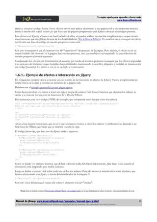 Tu mejor ayuda para aprender a hacer webs
www.desarrolloweb.com
rápido y con poco código fuente. Estos efectos sirven para aplicar dinamismo a una página web y una respuesta atractiva
frente la interacción con el usuario, lo que hace que las páginas programadas con jQuery ofrezcan una imagen puntera.
Los efectos con jQuery, al menos un buen puñado de ellos, se pueden realizar sin muchas complicaciones, ya que existen
unas funciones que simplifican la tarea de los desarrolladores (Ver la librería Effects). En muchos casos conseguir un efecto
nos llevará una línea de código en nuestro programa, como esta:
$("#capaefectos").hide("slow");
Con esto conseguimos que el elemento con id="capaefectos" desaparezca de la página. Pero además, el efecto no es un
simple fundido del elemento en la página (hacerse transparente), sino que también va acompañado de una reducción de
tamaño progresiva hasta desaparecer.
Combinando los efectos con la interacción de usuario, por medio de eventos, podemos conseguir que los efectos respondan
a las acciones del visitante, lo que multiplica las posibilidades, manteniendo la sencillez, elegancia y facilidad de manutención
del código Javascript. Lo vamos a ver en un ejemplo a continuación.
1.6.1.- Ejemplo de efectos e interacción en jQuery
En el siguiente ejemplo vamos a mostrar un uso sencillo de las funciones de efectos de jQuery. Vamos a implementar un
simple efecto de ocultar y mostrar un elemento de la página web.
Podemos ver el ejemplo en marcha en una página aparte.
Como hemos podido ver, vamos a tener una capa y un par de enlaces. Con jQuery haremos que al pulsar los enlaces se
oculte y se muestre la capa, con las funciones de la librería Effects.
Para comenzar, este es el código HTML del ejemplo, que comprende tanto la capa como los enlaces.
<div id="capaefectos" style="background-color: #cc7700; color:fff; padding:10px;">
Esto es una capa que nos servirá para hacer efectos!
</div>
<p>
<a href="#" id="ocultar">Ocultar la capa</a> |
<a href="#" id="mostrar">Mostrar la capa</a>
</p>
Ahora viene la parte interesante, que es en la que asociamos eventos a estos dos enlaces y codificamos las llamadas a las
funciones de Effects, que harán que se muestre y oculte la capa.
El código Javascript, que hace uso de jQuery sería el siguiente:
$(document).ready(function(){
$("#ocultar").click(function(event){
event.preventDefault();
$("#capaefectos").hide("slow");
});
$("#mostrar").click(function(event){
event.preventDefault();
$("#capaefectos").show(3000);
});
});
Como se puede ver, primero tenemos que definir el evento ready del objeto $(document), para hacer cosas cuando el
documento está preparado para recibir acciones.
Luego se define el evento click sobre cada uno de los dos enlaces. Para ello invoco el método click sobre el enlace, que
hemos seleccionado con jQuery a través del identificador de la etiqueta A.
$("#ocultar").click(function(event){
Con esto estoy definiendo el evento clic sobre el elemento con id="ocultar".
Nota: leer el artículo anterior Pasos para utilizar jQuery en tu página web, en el que hablábamos sobre eventos y otras generalidades de este
Manual de jQuery: www.desarrolloweb.com/manuales/manual-jquery.html
© Los manuales de DesarrolloWeb.com tienen el copyright de sus autores. No reproducir sin autorización.
13
 