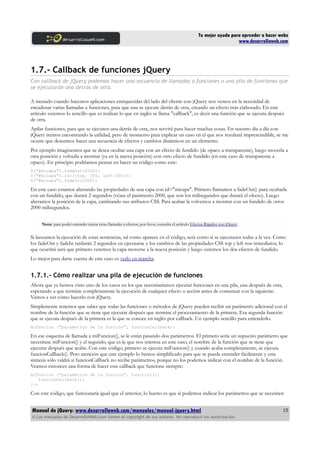 Tu mejor ayuda para aprender a hacer webs
www.desarrolloweb.com
1.7.- Callback de funciones jQuery
Con callback de jQuery podemos hacer una secuencia de llamadas a funciones o una pila de funciones que
se ejecutarán una detrás de otra.
A menudo cuando hacemos aplicaciones enriquecidas del lado del cliente con jQuery nos vemos en la necesidad de
encadenar varias llamadas a funciones, para que una se ejecute detrás de otra, creando un efecto más elaborado. En este
artículo veremos lo sencillo que es realizar lo que en inglés se llama "callback", es decir una función que se ejecuta después
de otra.
Apilar funciones, para que se ejecuten una detrás de otra, nos servirá para hacer muchas cosas. En nuestro día a día con
jQuery iremos encontrando la utilidad, pero de momento para explicar un caso en el que nos resultará imprescindible, se me
ocurre que deseemos hacer una secuencia de efectos y cambios dinámicos en un elemento.
Por ejemplo imaginemos que se desea ocultar una capa con un efecto de fundido (de opaco a transparente), luego moverla a
otra posición y volverla a mostrar (ya en la nueva posición) con otro efecto de fundido (en este caso de transparente a
opaco). En principio podríamos pensar en hacer un código como este:
$("#micapa").fadeOut(2000);
$("#micapa").css({top: 300, left:200});
$("#micapa").fadeIn(2000);
En este caso estamos alterando las propiedades de una capa con id="micapa". Primero llamamos a fadeOut() para ocultarla
con un fundido, que durará 2 segundos (véase el parámetro 2000, que son los milisegundos que durará el efecto). Luego
alteramos la posición de la capa, cambiando sus atributos CSS. Para acabar la volvemos a mostrar con un fundido de otros
2000 milisegundos.
Nota: para poder entender mejor estas llamadas a efectos, por favor, consulta el artículo Efectos Rápidos con jQuery.
Si lanzamos la ejecución de estas sentencias, tal como aparece en el código, será como si se ejecutasen todas a la vez. Como
los fadeOut y fadeIn tardarán 2 segundos en ejecutarse y los cambios de las propiedades CSS top y left son inmediatos, lo
que ocurrirá será que primero veremos la capa moverse a la nueva posición y luego veremos los dos efectos de fundido.
Lo mejor para darse cuenta de este caso es verlo en marcha.
1.7.1.- Cómo realizar una pila de ejecución de funciones
Ahora que ya hemos visto uno de los casos en los que necesitaríamos ejecutar funciones en una pila, una después de otra,
esperando a que termine completamente la ejecución de cualquier efecto o acción antes de comenzar con la siguiente.
Vamos a ver cómo hacerlo con jQuery.
Simplemente tenemos que saber que todas las funciones o métodos de jQuery pueden recibir un parámetro adicional con el
nombre de la función que se tiene que ejecutar después que termine el procesamiento de la primera. Esa segunda función
que se ejecuta después de la primera es la que se conoce en inglés por callback. Un ejemplo sencillo para entenderlo.
miFuncion ("parametros de la función", funcionCallback);
En ese esquema de llamada a miFuncion(), se le están pasando dos parámetros. El primero sería un supuesto parámetro que
necesitase miFuncion() y el segundo, que es le que nos interesa en este caso, el nombre de la función que se tiene que
ejecutar después que acabe. Con este código, primero se ejecuta miFuncion() y cuando acaba completamente, se ejecuta
funcionCallback(). Pero atención que este ejemplo lo hemos simplificado para que se pueda entender fácilmente y esta
sintaxis sólo valdrá si funcionCallback no recibe parámetros, porque no los podemos indicar con el nombre de la función.
Veamos entonces una forma de hacer este callback que funcione siempre:
miFuncion ("parametros de la funcion", function(){
funcionCallback();
});
Con este código, que funcionaría igual que el anterior, lo bueno es que sí podemos indicar los parámetros que se necesiten
Manual de jQuery: www.desarrolloweb.com/manuales/manual-jquery.html
© Los manuales de DesarrolloWeb.com tienen el copyright de sus autores. No reproducir sin autorización.
15
 