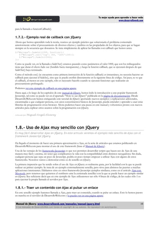 Tu mejor ayuda para aprender a hacer webs
www.desarrolloweb.com
para la llamada a funcionCallback().
1.7.2.- Ejemplo real de callback con jQuery
Ahora que hemos aprendido toda la teoría, veamos un ejemplo práctico que solucionaría el problema comentado
anteriormente sobre el procesamiento de diversos efectos y cambios en las propiedades de los objetos, para que se hagan
siempre en la secuencia que deseamos. Se trata simplemente de aplicar las llamadas con callback que hemos antes.
$("#micapa").fadeOut(1000, function(){
$("#micapa").css({'top': 300, 'left':200});
$("#micapa").fadeIn(1000);
});
Como se puede ver, en la llamada a fadeOut() estamos pasando como parámetros el valor 1000, que son los milisegundos
tiene que durar el efecto fade out (fundido hacia transparente), y luego la función callback, que se ejecutará después de que
fadeOut() haya terminado.
Como el método css() (se encuentra como primera instrucción de la función callback) es instantáneo, no necesita hacerse un
callback para ejecutar el fadeIn(), sino que se puede escribir directamente en la siguiente línea de código. Así pues, se ve que
el callback, al menos en este ejemplo, sólo es necesario hacerlo cuando se ejecutan funciones que realizarán un
procesamiento prolongado.
Podemos ver este ejemplo de callback en una página aparte.
Hasta aquí, a lo largo de los capítulos de este manual de jQuery, hemos leído la introducción a este popular framework
Javascript, tal como se puede ver en el apartado "How to use jQuery" publicada en la página de documentación. Desde
DesarrolloWeb.com hemos enriquecido este tutorial de jQuery aportando nuevos ejemplos y explicaciones adicionales,
encaminadas a que cualquier persona, con unos conocimientos básicos de Javascript, pueda entender y aprender a usar estas
librerías de programación cross-browser. Ahora podemos hacer una pausa en este manual y volveremos pronto con nuevos
artículos para explicar otros asuntos sobre la programación con jQuery.
Artículo por Miguel Angel Alvarez
1.8.- Uso de Ajax muy sencillo con jQuery
Es muy fácil desarrollar Ajax en jQuery. En este artículo veremos el ejemplo más sencillo de Ajax con el
framework Javascript jQuery.
Ha llegado el momento de hacer una primera aproximación a Ajax, en la serie de artículos que estamos publicando en
DesarrolloWeb.com para mostrar el uso de este framework (léase el Manual de jQuery).
Una de las ventajas de los frameworks Javascript es que nos permiten desarrollar scripts que hacen uso de Ajax de una
manera muy fácil y encima, sin tener que complicarnos la vida con la compatibilidad entre distintos navegadores. Sin duda,
cualquier persona que sepa un poco de Javascript, podría en poco tiempo empezar a utilizar Ajax con alguno de estos
frameworks. Nosotros vamos a demostrar cómo es de sencillo en jQuery.
La primera impresión que he tenido sobre el uso de Ajax en jQuery es realmente grata, por la facilidad con la que se puede
realizar un primer ejemplo. Se trata de un ejemplo extremadamente sencillo, pero sirve para abrirnos las puertas a muchas
aplicaciones interesantes. Habíamos visto en otros frameworks Javascript ejemplos similares, como en el artículo Ajax con
Mootools, pero tenemos que quitarnos el sombrero ante la extremada sencillez con la que se puede hacer un ejemplo similar
en jQuery. Sea suficiente decir que en este ejemplo de Ajax utilizaremos tan sólo 4 líneas de código, de las cuales sólo 1 es
para ejecutar la propia llamada al servidor por Ajax.
1.8.1.- Traer un contenido con Ajax al pulsar un enlace
En este sencillo ejemplo haremos llamada a Ajax, para traer un contenido, cuando se pulse un enlace. Esto lo hemos puesto
en marcha en el servidor de DesarrolloWeb.com y lo puedes ver en una página aparte.
Manual de jQuery: www.desarrolloweb.com/manuales/manual-jquery.html
© Los manuales de DesarrolloWeb.com tienen el copyright de sus autores. No reproducir sin autorización.
16
 