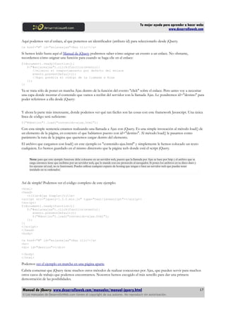 Tu mejor ayuda para aprender a hacer webs
www.desarrolloweb.com
Aquí podemos ver el enlace, al que ponemos un identificador (atributo id) para seleccionarlo desde jQuery.
<a href="#" id="enlaceajax">Haz clic!</a>
Si hemos leído hasta aquí el Manual de jQuery podremos saber cómo asignar un evento a un enlace. No obstante,
recordemos cómo asignar una función para cuando se haga clic en el enlace:
$(document).ready(function(){
$("#enlaceajax").click(function(evento){
//elimino el comportamiento por defecto del enlace
evento.preventDefault();
//Aquí pondría el código de la llamada a Ajax
});
})
Ya se trata sólo de poner en marcha Ajax dentro de la función del evento "click" sobre el enlace. Pero antes voy a necesitar
una capa donde mostrar el contenido que vamos a recibir del servidor con la llamada Ajax. Le pondremos id="destino" para
poder referirnos a ella desde jQuery:
Y ahora la parte más interesante, donde podemos ver qué tan fáciles son las cosas con este framework Javascript. Una única
línea de código será suficiente:
$("#destino").load("contenido-ajax.html");
Con esta simple sentencia estamos realizando una llamada a Ajax con jQuery. Es una simple invocación al método load() de
un elemento de la página, en concreto el que habíamos puesto con id="destino". Al método load() le pasamos como
parámetro la ruta de la página que queremos cargar dentro del elemento.
El archivo que cargamos con load() en este ejemplo es "contenido-ajax.html" y simplemente le hemos colocado un texto
cualquiera. Lo hemos guardado en el mismo directorio que la página web donde está el script jQuery.
Nota: para que este ejemplo funcione debe colocarse en un servidor web, puesto que la llamada por Ajax se hace por http y el archivo que se
carga entonces tiene que recibirse por un servidor web, que lo mande con ese protocolo al navegador. Si pones los archivos en tu disco duro y
los ejecutas tal cual, no te funcionará. Puedes utilizar cualquier espacio de hosting que tengas o bien un servidor web que puedas tener
instalado en tu ordenador.
Así de simple! Podemos ver el código completo de este ejemplo:
<html>
<head>
<title>Ajax Simple</title>
<script src="jquery-1.3.2.min.js" type="text/javascript"></script>
<script>
$(document).ready(function(){
$("#enlaceajax").click(function(evento){
evento.preventDefault();
$("#destino").load("contenido-ajax.html");
});
})
</script>
</head>
<body>
<a href="#" id="enlaceajax">Haz clic!</a>
<br>
<div id="destino"></div>
</body>
</html>
Podemos ver el ejemplo en marcha en una página aparte.
Cabría comentar que jQuery tiene muchos otros métodos de realizar conexiones por Ajax, que pueden servir para muchos
otros casos de trabajo que podemos encontrarnos. Nosotros hemos escogido el más sencillo para dar una primera
demostración de las posibilidades.
Manual de jQuery: www.desarrolloweb.com/manuales/manual-jquery.html
© Los manuales de DesarrolloWeb.com tienen el copyright de sus autores. No reproducir sin autorización.
17
 