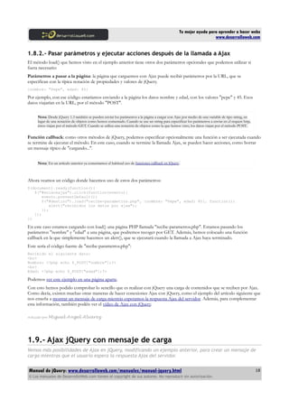 Tu mejor ayuda para aprender a hacer webs
www.desarrolloweb.com
1.8.2.- Pasar parámetros y ejecutar acciones después de la llamada a Ajax
El método load() que hemos visto en el ejemplo anterior tiene otros dos parámetros opcionales que podemos utilizar si
fuera necesario:
Parámetros a pasar a la página: la página que carguemos con Ajax puede recibir parámetros por la URL, que se
especifican con la típica notación de propiedades y valores de jQuery.
{nombre: "Pepe", edad: 45}
Por ejemplo, con ese código estaríamos enviando a la página los datos nombre y edad, con los valores "pepe" y 45. Esos
datos viajarían en la URL, por el método "POST".
Nota: Desde jQuery 1.3 también se pueden enviar los parámetros a la página a cargar con Ajax por medio de una variable de tipo string, en
lugar de una notación de objetos como hemos comentado. Cuando se use un string para especificar los parámetros a enviar en el request http,
éstos viajan por el método GET. Cuando se utiliza una notación de objetos como la que hemos visto, los datos viajan por el método POST.
Función callback: como otros métodos de jQuery, podemos especificar opcionalmente una función a ser ejecutada cuando
se termine de ejecutar el método. En este caso, cuando se termine la llamada Ajax, se pueden hacer acciones, como borrar
un mensaje típico de "cargando...".
Nota: En un artículo anterior ya comentamos el habitual uso de funciones callback en jQuery.
Ahora veamos un código donde hacemos uso de estos dos parámetros:
$(document).ready(function(){
$("#enlaceajax").click(function(evento){
evento.preventDefault();
$("#destino").load("recibe-parametros.php", {nombre: "Pepe", edad: 45}, function(){
alert("recibidos los datos por ajax");
});
});
})
En este caso estamos cargando con load() una página PHP llamada "recibe-parametros.php". Estamos pasando los
parámetros "nombre" y "edad" a una página, que podremos recoger por GET. Además, hemos colocado una función
callback en la que simplemente hacemos un alert(), que se ejecutará cuando la llamada a Ajax haya terminado.
Este sería el código fuente de "recibe-parametros.php":
Recibido el siguiente dato:
<br>
Nombre: <?php echo $_POST["nombre"];?>
<br>
Edad: <?php echo $_POST["edad"];?>
Podemos ver este ejemplo en una página aparte.
Con esto hemos podido comprobar lo sencillo que es realizar con jQuery una carga de contenidos que se reciben por Ajax.
Como decía, existen muchas otras maneras de hacer conexiones Ajax con jQuery, como el ejemplo del artículo siguiente que
nos enseña a mostrar un mensaje de carga miestrás esperamos la respuesta Ajax del servidor. Además, para complementar
esta información, también podéis ver el vídeo de Ajax con jQuery.
Artículo por Miguel Angel Alvarez
1.9.- Ajax jQuery con mensaje de carga
Vemos más posibilidades de Ajax en jQuery, modificando un ejemplo anterior, para crear un mensaje de
carga mientras que el usuario espera la respuesta Ajax del servidor.
Manual de jQuery: www.desarrolloweb.com/manuales/manual-jquery.html
© Los manuales de DesarrolloWeb.com tienen el copyright de sus autores. No reproducir sin autorización.
18
 