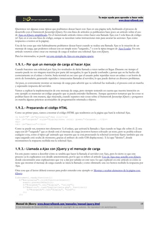 Tu mejor ayuda para aprender a hacer webs
www.desarrolloweb.com
Queremos ver algunas cosas típicas que podríamos desear hacer con Ajax en una página web, facilitando el proceso de
desarrollo con el framework Javascript jQuery. En esta línea de artículos ya publicamos hace poco un artículo sobre el uso
de Ajax en jQuery simplificado. En el mencionado artículo vimos cómo hacer una llamada Ajax con 1 sola línea de código
(el Ajax en si era una línea de código, aunque se necesitan varias instrucciones más para asociar las acciones Ajax como
respuesta a eventos en la página).
Una de las cosas que más habitualmente podríamos desear hacer cuando se realiza una llamada Ajax es la creación de un
mensaje de carga, que podemos colocar con un simple texto "cargando..." o con la típica imagen de Ajax Loader. En este
artículo veremos cómo crear ese mensaje de carga al realizar una solicitud Ajax con jQuery.
Para los interesados, se puede ver este ejemplo de Ajax en una página aparte.
1.9.1.- Por qué un mensaje de carga al hacer Ajax
Cuando hacemos una solicitud por Ajax, los resultados de dicha llamada a veces tardan en llegar. Durante ese tiempo el
usuario puede no ver ninguna reacción por parte del navegador, lo que le puede confundir y pensar que no ha hecho clic
correctamente en el enlace o botón. Sería normal en ese caso que el usuario pulse repetidas veces un enlace o un botón de
envío de formulario, generando repetidas e innecesarias llamadas al servidor, lo que puede derivar en diversos problemas.
Así pues, es conveniente mostrar un mensaje de carga para advertir que su solicitud fue realizada y el proceso está en marcha
y esperando respuesta del servidor.
Vamos a explicar la implementación de este mensaje de carga, pero siempre teniendo en cuenta que nuestra intención en
este ejemplo es mantener un código pequeño que se pueda entender fácilmente. Aunque queremos remarcar que las cosas se
podrían hacer de otra manera, algo mejorada, cuando sepamos más cosas sobre el framework Javascript jQuery y pongamos
en marcha algunas prácticas aconsejables de programación orientada a objetos.
1.9.2.- Preparando el código HTML
Como un primer paso, vamos a mostrar el código HTML que tendremos en la página que hará la solicitud Ajax.
<a href="#" id="enlaceajax">Haz clic!</a>
<div id="cargando" style="display:none; color: green;">Cargando...</div>
<br>
<div id="destino"></div>
Como se puede ver, tenemos tres elementos: 1) el enlace, que activará la llamada a Ajax cuando se haga clic sobre él. 2) una
capa con id="cargando" que es donde está el mensaje de carga (nosotros hemos colocado un texto, pero se podría colocar
cualquier cosa, como el típico gif animado que muestra que se está procesando la solicitud (conviene fijarse también que esa
capa cargando está oculta de momento, gracias al atributo de estilo CSS display:none). 3) la capa "destino", donde
mostraremos la respuesta recibida tras la solicitud Ajax.
1.9.3.- Llamada a Ajax con jQuery y el mensaje de carga
En este punto vamos a describir cómo se tendría que hacer la llamada al servidor con Ajax, pero lo cierto es que este
proceso ya lo explicamos con detalle anteriormente, por lo que os refiero al artículo Uso de Ajax muy sencillo con jQuery,
donde encontraréis unas explicaciones que voy a dar por sabidas en este caso. Lo que explicaré en este artículo es cómo se
tiene que mostrar el mensaje de carga cuando se inicia la llamada y como eliminarlo una vez hemos recibido la respuesta por
Ajax.
Otra cosa que el lector deberá conocer para poder entender este ejemplo es Mostrar y ocultar elementos de la página con
jQuery.
$(document).ready(function(){
$("#enlaceajax").click(function(evento){
evento.preventDefault();
$("#cargando").css("display", "inline");
$("#destino").load("pagina-lenta.php", function(){
$("#cargando").css("display", "none");
});
});
Manual de jQuery: www.desarrolloweb.com/manuales/manual-jquery.html
© Los manuales de DesarrolloWeb.com tienen el copyright de sus autores. No reproducir sin autorización.
19
 