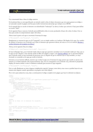 Tu mejor ayuda para aprender a hacer webs
www.desarrolloweb.com
})
Voy comentando línea a línea el código anterior.
En la primera línea se está especificando un método ready() sobre el objeto document, que sirve para generar un código a
ser ejecutado cuando la página está lista para recibir instrucciones Javascript que trabajen con el DOM.
En la segunda línea se accede al elemento con identificador "enlaceajax" (es decir, el enlace que activará el Ajax) para definir
un evento "click".
En la siguiente línea se ejecuta el método preventDefault() sobre el evento producido al hacer clic sobre el enlace. Esto se
hace para anular el comportamiento típico del enlace.
Ahora viene la parte en la que se mostrará el mensaje de carga:
$("#cargando").css("display", "inline");
Simplemente se muestra la capa con id="cargando", con un simple cambio en el atributo CSS display de la capa. Ese cambio
de atributo lo hacemos con el método css() sobre el elemento que queremos alterar, tal como se vio en el artículo Mostrar y
ocultar elementos de la página con jQuery.
Ahora, con la siguiente línea de código:
$("#destino").load("pagina-lenta.php", function(){
Se hace la llamada Ajax, con el método load() sobre la capa que queremos actualizar con el contenido traído por Ajax, que es
la capa con id="destino". Este método recibe la URL de la página a cargar y una función callback, que se ejecutará después
que el método load() se haya terminado de procesar, esto es, después de que la solicitud Ajax se haya recibido y se haya
mostrado su contenido en la capa que recibe el método.
Entonces, en esa función callback, tenemos que ocultar la capa con el mensaje de carga, puesto que cuando se ejecute esta
función ya se habrá realizado todo el procesamiento Ajax. Eso lo conseguimos con el método css(), alterando la propiedad
display, de manera similar a como lo habíamos realizado para mostrar la capa cargando.
$("#cargando").css("display", "none");
Esto es todo. Realmente no tiene ninguna complicación especial. Aunque, como decía, estas cosas se podrán hacer de una
manera más elegante cuando aprendamos un poquito más sobre jQuery.
Por si sirve para aclarar las cosas, dejo a continuación el código completo de la página que hace la solicitud con jQuery:
<html>
<head>
<title>Ajax Simple</title>
<script src="jquery-1.3.2.min.js" type="text/javascript"></script>
<script>
$(document).ready(function(){
$("#enlaceajax").click(function(evento){
evento.preventDefault();
$("#cargando").css("display", "inline");
$("#destino").load("pagina-lenta.php", function(){
$("#cargando").css("display", "none");
});
});
})
</script>
</head>
<body>
Esto es un Ajax con un mensaje de cargando...
<br>
<br>
<a href="#" id="enlaceajax">Haz clic!</a>
<div id="cargando" style="display:none; color: green;">Cargando...</div>
<br>
<div id="destino"></div>
</body>
</html>
Manual de jQuery: www.desarrolloweb.com/manuales/manual-jquery.html
© Los manuales de DesarrolloWeb.com tienen el copyright de sus autores. No reproducir sin autorización.
20
 