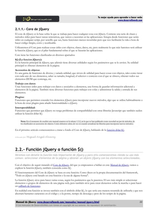 Tu mejor ayuda para aprender a hacer webs
www.desarrolloweb.com
2.1.1.- Core de jQuery
El core de jQuery es la base sobre la que se trabaja para hacer cualquier cosa con jQuery. Contiene una serie de clases y
métodos útiles para hacer tareas reiterativas, que vamos a necesitar en las aplicaciones. Integra desde funciones que serán
útiles en cualquier script, por sencillo que sea, hasta funciones menos recurridas pero que nos facilitarán la vida a hora de
hacer código limpio, corto y reutilizable.
Utilizaremos el Core para realizar cosas útiles con objetos, clases, datos, etc, pero realmente lo que más haremos será utilizar
la función jQuery, que es el pilar fundamental sobre el que se basarán las aplicaciones.
Core tiene las funciones clasificadas en diversos apartados:
$() (La funcion jQuery):
Es la función principal de jQuery, que además tiene diversas utilidades según los parámetros que se le envíen. Su utilidad
principal es obtener elementos de la página.
Accesorios de objetos:
Es una gama de funciones de diversa y variada utilidad, que sirven de utilidad para hacer cosas con objetos, tales como iterar
con cada uno de sus elementos, saber su tamaño, longitud, el selector o contexto con el que se obtuvo, obtener todos sus
elementos DOM que contenga, etc.
Trabajo con datos:
Unas funciones útiles para trabajar con datos y asociarlos a elementos, una forma de guardar información adicional a
elementos de la página. También tiene diversas funciones para trabajar con colas y administrar la salida y entrada de sus
elementos.
Plugins:
Funciones que permiten extender los elementos jQuery para incorporar nuevos métodos, algo que se utiliza habitualmente a
la hora de crear plugins para añadir funcionalidades a jQuery.
Interoperabilidad:
Funciones que permiten que jQuery no tenga problemas de compatibilidad con otras librerías Javascript que también suelen
utilizar la función dólar $().
Nota: En el momento de escribir este manual estamos en la release 1.3.2, en la que se han publicado como novedad un par de métodos, de
los clasificados en accesorios de objetos. Como debemos saber, de vez en cuando actualizan las librerías para incorporar nuevos métodos.
En el próximo artículo comenzaremos a tratar a fondo el Core de jQuery, hablando de la función dólar $().
Artículo por Miguel Angel Alvarez
2.2.- Función jQuery o función $()
Veremos con detalle la función más importante de jQuery y para ello comenzaremos viendo su uso más
común: seleccionar elementos de la página y obtener un objeto jQuery con los elementos seleccionados.
Con el objetivo de seguir tratando el Core de jQuery, del que ya empezamos a hablar en este Manual de jQuery, vamos a
explicar la función jQuery, también conocida como $().
El funcionamiento del Core de jQuery se basa en esta función. Como dicen en la propia documentación del framework,
"Todo en jQuery está basado en esta función o la usa de alguna forma".
La función jQuery sirve para hacer varias cosas, según los parámetros que le pasemos. El uso más simple es seleccionar
elementos o grupos de elementos de una página web, pero también sirve para crear elementos sobre la marcha o para hacer
un callback de funciones.
En realidad esta función se invoca también con el símbolo dólar $(), lo que sería una manera resumida de utilizarla y que nos
ahorrará bastantes caracteres en el código y a la postre, tiempo de descarga y peso de los scripts de la página.
Manual de jQuery: www.desarrolloweb.com/manuales/manual-jquery.html
© Los manuales de DesarrolloWeb.com tienen el copyright de sus autores. No reproducir sin autorización.
22
 