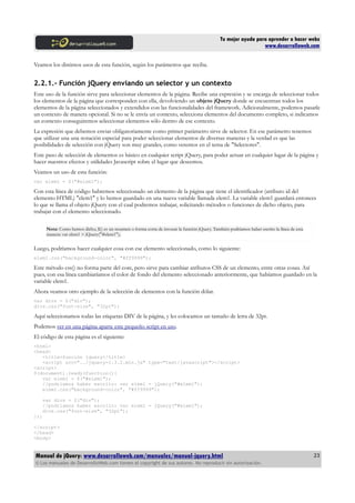 Tu mejor ayuda para aprender a hacer webs
www.desarrolloweb.com
Veamos los distintos usos de esta función, según los parámetros que reciba.
2.2.1.- Función jQuery enviando un selector y un contexto
Este uso de la función sirve para seleccionar elementos de la página. Recibe una expresión y se encarga de seleccionar todos
los elementos de la página que corresponden con ella, devolviendo un objeto jQuery donde se encuentran todos los
elementos de la página seleccionados y extendidos con las funcionalidades del framework. Adicionalmente, podemos pasarle
un contexto de manera opcional. Si no se le envía un contexto, selecciona elementos del documento completo, si indicamos
un contexto conseguiremos seleccionar elementos sólo dentro de ese contexto.
La expresión que debemos enviar obligatoriamente como primer parámetro sirve de selector. En ese parámetro tenemos
que utilizar una una notación especial para poder seleccionar elementos de diversas maneras y la verdad es que las
posibilidades de selección con jQuery son muy grandes, como veremos en el tema de "Selectores".
Este paso de selección de elementos es básico en cualquier script jQuery, para poder actuar en cualquier lugar de la página y
hacer nuestros efectos y utilidades Javascript sobre el lugar que deseemos.
Veamos un uso de esta función:
var elem1 = $("#elem1");
Con esta línea de código habremos seleccionado un elemento de la página que tiene el identificador (atributo id del
elemento HTML) "elem1" y lo hemos guardado en una nueva variable llamada elem1. La variable elem1 guardará entonces
lo que se llama el objeto jQuery con el cual podremos trabajar, solicitando métodos o funciones de dicho objeto, para
trabajar con el elemento seleccionado.
Nota: Como hemos dicho, $() es un resumen o forma corta de invocar la función jQuery. También podríamos haber escrito la línea de esta
manera: var elem1 = jQuery("#elem1");
Luego, podríamos hacer cualquier cosa con ese elemento seleccionado, como lo siguiente:
elem1.css("background-color", "#ff9999");
Este método css() no forma parte del core, pero sirve para cambiar atributos CSS de un elemento, entre otras cosas. Así
pues, con esa línea cambiaríamos el color de fondo del elemento seleccionado anteriormente, que habíamos guardado en la
variable elem1.
Ahora veamos otro ejemplo de la selección de elementos con la función dólar.
var divs = $("div");
divs.css("font-size", "32pt");
Aquí seleccionamos todas las etiquetas DIV de la página, y les colocamos un tamaño de letra de 32pt.
Podemos ver en una página aparte este pequeño script en uso.
El código de esta página es el siguiente:
<html>
<head>
<title>función jquery</title>
<script src="../jquery-1.3.2.min.js" type="text/javascript"></script>
<script>
$(document).ready(function(){
var elem1 = $("#elem1");
//podríamos haber escrito: var elem1 = jQuery("#elem1");
elem1.css("background-color", "#ff9999");
var divs = $("div");
//podríamos haber escrito: var elem1 = jQuery("#elem1");
divs.css("font-size", "32pt");
});
</script>
</head>
<body>
Manual de jQuery: www.desarrolloweb.com/manuales/manual-jquery.html
© Los manuales de DesarrolloWeb.com tienen el copyright de sus autores. No reproducir sin autorización.
23
 