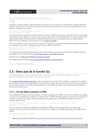 Tu mejor ayuda para aprender a hacer webs
www.desarrolloweb.com
<div id="elem1">Este elemento se llama elem1</div>
<div id="elem2">Este otro elemento se llama elem2</div>
</body>
</html>
Si queremos, podemos utilizar el segundo parámetro opcional, que es el contexto. Con él podríamos conseguir seleccionar
elementos que pertenecen a una zona concreta de nuestro documento. Por defecto el contexto es la página entera, pero lo
podemos restringir de esta manera:
var inputs = $("input",document.forms[0]);
inputs.css("color", "red");
Con la primera línea conseguimos seleccionar todos los elementos INPUT que pertenecen al primer formulario de la página.
Se devolverá un objeto jQuery que contiene todos los input seleccionados. Con la segunda línea, invocando el método css()
sobre el objeto jQuery recibido, estaríamos cambiando el color del texto de esos elementos. Esto no seleccionaría los
INPUT de otros formularios, como se puede ver en esta página de ejemplo.
Ahora por completar un poco más estas notas, veamos otro ejemplo en el que seleccionamos todos los párrafos (etiqueta P),
pero restringimos el contexto únicamente los que están en un DIV con id="div1".
var parrafos_div1 = $("p","#div1");
parrafos_div1.hide()
En la segunda línea lanzamos el método hide() sobre el objeto jQuery que contiene los párrafos seleccionados, con lo que
conseguimos que se oculten. Podemos ver una página que con este ejemplo en marcha.
Contamos con un video que nos habla de la funcion $ en jQuery.
En el siguiente artículo veremos otros usos de la función jQuery() / función dólar $().
Artículo por Miguel Angel Alvarez
2.3.- Otros usos de la función $()
La función jQuery(), o con su abreviación $(), tiene otros usos interesantes cuando le enviamos
parámetros distintos a los vistos en el artículo anterior.
En el pasado capítulo del manual de jQuery vimos unas primeras notas sobre el Core de jQuery y comenzamos a explicar la
función jQuery(), que es la más importante en este framework Javascript. Ahora veremos como esta función, que también se
puede acceder por medio del símbolo dólar $(), puede tener otras aplicaciones útiles, cuando recibe parámetros distintos a
los que vimos anteriormente.
2.3.1.- Función jQuery pasando un HTML
Una posibilidad de trabajar con la función jQuery es enviarle un string con un HTML. Esto crea esos elementos en la página
y les coloca los contenidos que se indique en el string. Ojo, que el HTML tiene que estar bien formado para que funcione en
cualquier navegador, esto es, que se coloquen etiquetas que se puedan meter en el BODY de la página y que todas las
etiquetas tengan su cierre.
var nuevosElementos = $("<div>Elementos que creo en <b>tiempo de ejecución</b>.<h1>En
ejecución...</h1></div>");
Esto nos creará en la variable nuevosElementos los elementos HTML que hemos especificado en el string. Luego
podríamos hacer lo que queramos con ellos, como colocarlos en la página con el método appendTo(), por ejemplo de esta
manera:
nuevosElementos.appendTo("body");
Nota: el método appendTo() no pertenece al Core, pero nos viene bien utilizarlo y así hacer algo con los elementos que acabamos de crear.
Manual de jQuery: www.desarrolloweb.com/manuales/manual-jquery.html
© Los manuales de DesarrolloWeb.com tienen el copyright de sus autores. No reproducir sin autorización.
24
 