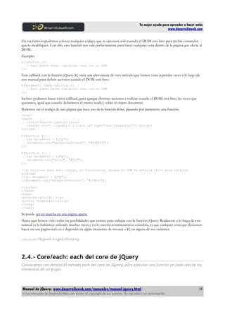 Tu mejor ayuda para aprender a hacer webs
www.desarrolloweb.com
En esa función podemos colocar cualquier código, que se ejecutará sólo cuando el DOM está listo para recibir comandos
que lo modifiquen. Con ello, esta función nos vale perfectamente para hacer cualquier cosa dentro de la página que afecte al
DOM.
Ejemplo:
$(function (){
//Aquí puedo hacer cualquier cosa con el DOM
});
Este callback con la función jQuery $() sería una abreviatura de otro método que hemos visto repetidas veces a lo largo de
este manual para definir acciones cuando el DOM está listo:
$(document).ready(function(){
//Aquí puedo hacer cualquier cosa con el DOM
});
Incluso podemos hacer varios callback, para agregar distintas acciones a realizar cuando el DOM está listo, las veces que
queramos, igual que cuando definíamos el evento ready() sobre el objeto document.
Podemos ver el código de una página que hace uso de la función dólar, pasando por parámetro una función.
<html>
<head>
<title>función jquery</title>
<script src="../jquery-1.3.2.min.js" type="text/javascript"></script>
<script>
$(function (){
var documento = $("p");
documento.css("background-color", "#ff8833");
});
$(function (){
var documento = $("b");
documento.css("color", "#fff");
});
//si colocase aquí este código, no funcionaría, porque el DOM no estaría listo para realizar
acciones
//var documento = $("p");
//documento.css("background-color", "#ff8833");
</script>
</head>
<body>
<p><b>Párrafo</b>!!</p>
<p>Otro <b>párrafo</b></p>
</body>
</html>
Se puede ver en marcha en una página aparte.
Hasta aquí hemos visto todas las posibilidades que existen para trabajar con la función jQuery. Realmente a lo largo de este
manual ya la habíamos utilizado muchas veces y en lo sucesivocontinuaremos usándola, ya que cualquier cosa que deseemos
hacer en una página web va a depender en algún momento de invocar a $() en alguna de sus variantes.
Artículo por Miguel Angel Alvarez
2.4.- Core/each: each del core de jQuery
Conozcamos con detalle el método each del core de jQuery, para ejecutar una función en cada uno de los
elementos de un grupo.
Manual de jQuery: www.desarrolloweb.com/manuales/manual-jquery.html
© Los manuales de DesarrolloWeb.com tienen el copyright de sus autores. No reproducir sin autorización.
26
 