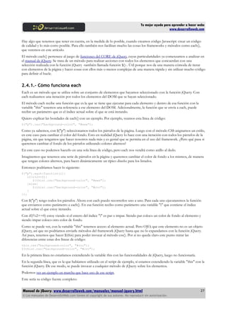 Tu mejor ayuda para aprender a hacer webs
www.desarrolloweb.com
Hay algo que tenemos que tener en cuenta, en la medida de lo posible, cuando creamos código Javascript: crear un código
de calidad y lo más corto posible. Para ello también nos facilitan mucho las cosas los frameworks y métodos como each(),
que veremos en este artículo.
El método each() pertenece al juego de funciones del CORE de jQuery, cuyas particularidades ya comenzamos a analizar en
el manual de jQuery. Se trata de un método para realizar acciones con todos los elementos que concuerdan con una
selección realizada con la función jQuery -también llamada función $()-. Útil porque nos da una manera cómoda de iterar
con elementos de la página y hacer cosas con ellos más o menos complejas de una manera rápida y sin utilizar mucho código
para definir el bucle.
2.4.1.- Cómo funciona each
Each es un método que se utiliza sobre un conjunto de elementos que hayamos seleccionado con la función jQuery. Con
each realizamos una iteración por todos los elementos del DOM que se hayan seleccionado.
El método each recibe una función que es la que se tiene que ejecutar para cada elemento y dentro de esa función con la
variable "this" tenemos una referencia a ese elemento del DOM. Adicionalmente, la función que se envía a each, puede
recibir un parámetro que es el índice actual sobre el que se está iterando.
Quiero explicar las bondades de each() con un ejemplo. Por ejemplo, veamos esta línea de código:
$("p").css("background-color", "#eee");
Como ya sabemos, con $("p") seleccionamos todos los párrafos de la página. Luego con el método CSS asignamos un estilo,
en este caso para cambiar el color del fondo. Esto en realidad jQuery lo hace con una iteración con todos los párrafos de la
página, sin que tengamos que hacer nosotros nada más y es genial que se permita en el uso del framework. ¿Pero qué pasa si
queremos cambiar el fondo de los párrafos utilizando colores alternos?
En este caso no podemos hacerlo en una sola línea de código, pero each nos vendrá como anillo al dedo.
Imaginemos que tenemos una serie de párrafos en la página y queremos cambiar el color de fondo a los mismos, de manera
que tengan colores alternos, para hacer dinámicamente un típico diseño para los listados.
Entonces podríamos hacer lo siguiente:
$("p").each(function(i){
if(i%2==0){
$(this).css("background-color", "#eee");
}else{
$(this).css("background-color", "#ccc");
}
});
Con $("p") tengo todos los párrafos. Ahora con each puedo recorrerlos uno a uno. Para cada uno ejecutaremos la función
que enviamos como parámetro a each(). En esa función recibo como parámetro una variable "i" que contiene el índice
actual sobre el que estoy iterando.
Con if(i%2==0) estoy viendo si el entero del índice "i" es par o impar. Siendo par coloco un color de fondo al elemento y
siendo impar coloco otro color de fondo.
Como se puede ver, con la variable "this" tenemos acceso al elemento actual. Pero OJO, que este elemento no es un objeto
jQuery, así que no podríamos enviarle métodos del framework jQuery hasta que no lo expandamos con la función jQuery.
Así pues, tenemos que hacer $(this) para poder invocar al método css(). Por si no queda claro este punto mirar las
diferencias entre estas dos líneas de código:
this.css("background-color", "#ccc");
$(this).css("background-color", "#ccc");
En la primera línea no estaríamos extendiendo la variable this con las funcionalidades de jQuery, luego no funcionaría.
En la segunda línea, que es la que habíamos utilizado en el script de ejemplo, sí estamos extendiendo la variable "this" con la
función jQuery. De ese modo, se puede invocar a cualquier método de jQuery sobre los elementos.
Podemos ver un ejemplo en marcha que hace uso de ese script.
Este sería su código fuente completo:
Manual de jQuery: www.desarrolloweb.com/manuales/manual-jquery.html
© Los manuales de DesarrolloWeb.com tienen el copyright de sus autores. No reproducir sin autorización.
27
 