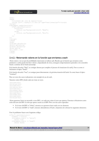 Tu mejor ayuda para aprender a hacer webs
www.desarrolloweb.com
<html>
<head>
<title>each del core de jQuery</title>
<script src="../jquery-1.3.2.min.js" type="text/javascript"></script>
<script>
$(document).ready(function(){
$("p").each(function(i){
if(i%2==0){
$(this).css("background-color", "#eee");
}else{
$(this).css("background-color", "#ccc");
}
});
});
</script>
</head>
<body>
<p>Primer párrafo</p>
<p>Otro párrafo</p>
<p>Tecer párrafo</p>
<p>Uno más</p>
<p>y acabo...</p>
</body>
</html>
2.4.2.- Retornando valores en la función que enviamos a each
Ahora vamos a ver un par de posibilidades interesantes al utilizar each. Resulta que la función que enviamos como
parámetro a each() puede devolver valores y dependiendo de éstos, conseguir comportamientos parecidos a los conocidos
break o continue de los bucles Javascript.
Si la función devuelve "false", se consigue detener por completo el proceso de iteraciones de each(). Esto es como si
hiciéramos el típico "break".
Si la función devuelve "true", se consigue pasar directamente a la próxima iteración del bucle. Es como hacer el típico
"continue".
Para ver estos dos casos realizaremos otro ejemplo de uso de each.
Tenemos varios DIV, donde cada uno tiene un texto.
<div>red</div>
<div>blue</div>
<div>red</div>
<div>white</div>
<div>red</div>
<div>green</div>
<div>orange</div>
<div>red</div>
<div>nada</div>
<div>red</div>
<div>blue</div>
Ahora queremos hacer un recorrido a esos DIV y en cada uno, mirar el texto que aparece. Entonces colocaremos como
color del texto del DIV el color que aprece escrito en el DIV. Pero con dos casos especiales:
• Si el texto del DIV es "white", entonces no queremos hacer nada con ese elemento.
• Si el texto del DIV es "nada", entonces detendremos el bucle y dejaremos de colorear los siguientes elementos.
Esto lo podríamos hacer con el siguiente código:
$("div").each(function(i){
elemento = $(this);
if(elemento.html() == "white")
return true;
if(elemento.html() == "nada")
return false;
Manual de jQuery: www.desarrolloweb.com/manuales/manual-jquery.html
© Los manuales de DesarrolloWeb.com tienen el copyright de sus autores. No reproducir sin autorización.
28
 