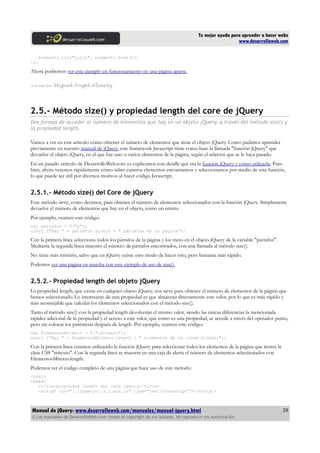Tu mejor ayuda para aprender a hacer webs
www.desarrolloweb.com
elemento.css("color", elemento.html());
});
Ahora podremos ver este ejemplo en funcionamiento en una página aparte.
Artículo por Miguel Angel Alvarez
2.5.- Método size() y propiedad length del core de jQuery
Dos formas de acceder al número de elementos que hay en un objeto jQuery, a través del método size() y
la propiedad length.
Vamos a ver en este artículo cómo obtener el número de elementos que tiene el objeto jQuery. Como pudimos aprender
previamente en nuestro manual de jQuery, este framework Javascript tiene como base la llamada "función jQuery" que
devuelve el objeto jQuery, en el que hay uno o varios elementos de la página, según el selector que se le haya pasado.
En un pasado artículo de DesarrolloWeb.com ya explicamos con detalle qué era la función jQuery y cómo utilizarla. Pues
bien, ahora veremos rápidamente cómo saber cuántos elementos encontramos y seleccionamos por medio de esta función,
lo que puede ser útil por diversos motivos al hacer código Javascript.
2.5.1.- Método size() del Core de jQuery
Este método sirve, como decimos, para obtener el número de elementos seleccionados con la función jQuery. Simplemente
devuelve el número de elementos que hay en el objeto, como un entero.
Por ejemplo, veamos este código:
var parrafos = $("p");
alert ("Hay " + parrafos.size() + " párrafos en la página");
Con la primera línea selecciono todos los párrafos de la página y los meto en el objeto jQuery de la variable "parrafos".
Mediante la segunda línea muestro el número de párrafos encontrados, con una llamada al método size().
No tiene más misterio, salvo que en jQuery existe otro modo de hacer esto, pero bastante más rápido.
Podemos ver una página en marcha con este ejemplo de uso de size().
2.5.2.- Propiedad length del objeto jQuery
La propiedad length, que existe en cualquier objeto jQuery, nos sirve para obtener el número de elementos de la página que
hemos seleccionado. Lo interesante de esta propiedad es que almacena directamente este valor, por lo que es más rápido y
más aconsejable que calcular los elementos seleccionados con el método size().
Tanto el método size() con la propiedad length devolverán el mismo valor, siendo las únicas diferencias la mencionada
rapidez adicional de la propiedad y el acceso a este valor, que como es una propiedad, se accede a través del operador punto,
pero sin colocar los paréntesis después de length. Por ejemplo, veamos este código:
var ElementosMitexto = $(".mitexto");
alert ("Hay " + ElementosMitexto.length + " elementos de la clase mitexto");
Con la primera línea estamos utilizando la función jQuery para seleccionar todos los elementos de la página que tienen la
clase CSS "mitexto". Con la segunda línea se muestra en una caja de alerta el número de elementos seleccionados con
ElementosMitexto.length.
Podemos ver el código completo de una página que hace uso de este método:
<html>
<head>
<title>propiedad length del core jQuery</title>
<script src="../jquery-1.3.2.min.js" type="text/javascript"></script>
Manual de jQuery: www.desarrolloweb.com/manuales/manual-jquery.html
© Los manuales de DesarrolloWeb.com tienen el copyright de sus autores. No reproducir sin autorización.
29
 