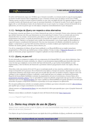 Tu mejor ayuda para aprender a hacer webs
www.desarrolloweb.com
El archivo del framework ocupa unos 56 KB, lo que es bastante razonable y no retrasará mucho la carga de nuestra página
(si nuestro servidor envía los datos comprimidos, lo que es bastante normal, el peso de jQuery será de unos 19 KB).
Además, nuestro servidor lo enviará al cliente la primera vez que visite una página del sitio. En siguientes páginas el cliente
ya tendrá el archivo del framework, por lo que no necesitará transferirlo y lo tomará de la caché. Con lo que la carga de la
página sólo se verá afectada por el peso de este framework una vez por usuario. Las ventajas a la hora de desarrollo de las
aplicaciones, así como las puertas que nos abre jQuery compensan extraordinariamente el peso del paquete.
1.1.2.- Ventajas de jQuery con respecto a otras alternativas
Es importante comentar que jQuery no es el único framework que existe en el mercado. Existen varias soluciones similares
que también funcionan muy bien, que básicamente nos sirven para hacer lo mismo. Como es normal, cada uno de los
frameworks tiene sus ventajas e inconvenientes, pero jQuery es un producto con una aceptación por parte de los
programadores muy buena y un grado de penetración en el mercado muy amplio, lo que hace suponer que es una de las
mejores opciones. Además, es un producto serio, estable, bien documentado y con un gran equipo de desarrolladores a
cargo de la mejora y actualización del framework. Otra cosa muy interesante es la dilatada comunidad de creadores de
plugins o componentes, lo que hace fácil encontrar soluciones ya creadas en jQuery para implementar asuntos como
interfaces de usuario, galerías, votaciones, efectos diversos, etc.
Uno de los competidores de jQuery, del que hemos publicado ya en DesarrolloWeb.com un amplio manual para
programadores, es Mootools, que también posee ventajas similares. Os dejo el enlace al Manual de Mootools, que también
puede ser interesante, porque seguramente lo tengamos explicado con mayor detalle que jQuery.
1.1.3.- jQuery, es para mi?
Si estás interesado en enriquecer tu página web con componentes de la llamada Web 2.0, como efectos dinámicos, Ajax,
interacción, interfaces de usuario avanzadas, etc., jQuery es una herramienta imprescindible para desarrollar todas estas
cosas sin tener que complicarte con los niveles más bajos del desarrollo, ya que muchas funcionalidades ya están
implementadas, o bien las librerías del framework te permitirán realizar la programación mucho más rápida y libre de
errores.
Ahora bien, todas estas mejoras de la web 2.0, que en un principio puede ser muy atractivas, también tienen un coste en
tiempo de desarrollo de los proyectos. Sin un framework como jQuery, el tiempo de creación y depuración de todos esos
componentes dinámicos sería mucho mayor, pero aun así nadie dice que todo sea instalar el sistema y empezar correr. Sin
embargo, lo más complicado de jQuery es aprender a usarlo, igual que pasa con cualquier otro framework Javascript.
Requerirá del desarrollador habilidades avanzadas de programación, así como el conocimiento, al menos básico, de la
programación orientada a objetos. Una vez aprendido las ventajas de utilizarlo compensarán más que de sobra el esfuerzo.
Esperamos que con este Manual de jQuery, que vamos a publicar en DesarrolloWeb.com puedas aprender lo necesario para
desarrollar tus propios componentes dinámicos en Javascript con los que enriquecer tus aplicaciones.
Por otra parte publicaremos artículos con ejemplos prácticos de JQuery que iremos colocando en nuestro taller de JQuery,
para aquellos que ya tengan conocimientos en esta materia.
Además tenemos un Videotutorial de jQuery con una colección de vídeos para aprender paso a paso el popular framework
Javascript.
Podemos conocer jQuery accediendo a la página de inicio del framework Javascript: http://jquery.com/
Artículo por Miguel Angel Alvarez
1.2.- Demo muy simple de uso de jQuery
Vamos a hacer nuestro primer script en jQuery, con unas funcionalidades muy simples, para que sirva de
demo de uso de este framework.
Con objetivo de que los lectores puedan hacerse una rápida idea de las posibilidades de jQuery, escribiendo unas brevísimas
Manual de jQuery: www.desarrolloweb.com/manuales/manual-jquery.html
© Los manuales de DesarrolloWeb.com tienen el copyright de sus autores. No reproducir sin autorización.
3
 