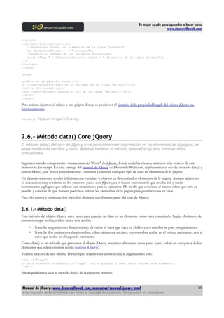 Tu mejor ayuda para aprender a hacer webs
www.desarrolloweb.com
<script>
$(document).ready(function(){
//selecciono todos los elementos de la clase "mitexto"
var ElementosMitexto = $(".mitexto");
//muestro el número de los párrafos encontrados
alert ("Hay " + ElementosMitexto.length + " elementos de la clase mitexto");
});
</script>
</head>
<body>
<p>Esto es un párrafo normal</p>
<p class="mitexto">Esto es un párrado de la clase "mitexto"</p>
<div>Un div normal</div>
<div class="mitexto">Ahora un div de la clase "mitexto"</div>
</body>
</html>
Para acabar, dejamos el enlace a una página donde se puede ver el ejemplo de la propiedad length del objeto jQuery en
funcionamiento.
Artículo por Miguel Angel Alvarez
2.6.- Método data() Core jQuery
El método data() del core de jQuery sirve para almacenar información en los elementos de la página, en
pares nombre de variable y valor. Veremos también el método removeData() para eliminar datos
almacenados.
Seguimos viendo componentes interesantes del "Core" de jQuery, donde están las clases y métodos más básicos de este
framework Javascript. En esta entrega del manual de jQuery de DesarrolloWeb.com, explicaremos el uso del método data() y
removeData(), que sirven para almacenar, consultar y eliminar cualquier tipo de dato en elementos de la página.
En algunas ocasiones resulta útil almacenar variables u objetos en determinados elementos de la página. Aunque quizás no
es una acción muy corriente en los primeros pasos con jQuery, en el futuro encontraréis que resulta útil y veréis
herramientas y plugins que utilizan este mecanismo para su operativa. De modo que conviene al menos saber que esto es
posible y conocer de qué manera podemos utilizar los elementos de la página para guardar cosas en ellos.
Para ello vamos a comentar dos métodos distintos que forman parte del core de jQuery:
2.6.1.- Método data()
Este método del objeto jQuery sirve tanto para guardar un dato en un elemento como para consultarlo. Según el número de
parámetros que reciba, realiza una u otra acción.
• Si recibe un parámetro data(nombre): devuelve el valor que haya en el dato cuyo nombre se pasa por parámetro.
• Si recibe dos parámetros data(nombre, valor): almacena un dato, cuyo nombre recibe en el primer parámetro, con el
valor que recibe en el segundo parámetro.
Como data() es un método que pertenece al objeto jQuery, podemos almacenar estos pares (dato, valor) en cualquiera de los
elementos que seleccionemos con la función jQuery().
Veamos un caso de uso simple. Por ejemplo tenemos un elemento de la página como este:
<div id="capa">
En esta división (elemento id="capa") voy a guardar y leer datos sobre este elemento.
</div>
Ahora podríamos usar le método data() de la siguiente manera:
Manual de jQuery: www.desarrolloweb.com/manuales/manual-jquery.html
© Los manuales de DesarrolloWeb.com tienen el copyright de sus autores. No reproducir sin autorización.
30
 
