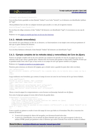 Tu mejor ayuda para aprender a hacer webs
www.desarrolloweb.com
$("#capa").data("midato","mivalor");
Con esta línea hemos guardado un dato llamado "midato" con el valor "mivalor", en el elemento con identificador (atributo
id) "capa".
Ahora podríamos leer ese dato en cualquier momento para acceder a su valor, de la siguiente manera:
alert($("#capa").data("midato"));
En esta línea de código extraemos el dato "midato" del elemento con identificador "capa" y lo mostramos en una caja de
alerta.
Podemos ver una página en marcha que hace uso de esas dos funciones.
2.6.2.- Método removeData()
Este método sirve para eliminar un dato de un elemento y su funcionamiento es tan simple como enviar por parámetro el
dato que se quiere eliminar del elemento.
$("#capa").removeData("midato")
Con esta línea habríamos eliminado el dato llamado "midato" del elemento con identificador "capa".
2.6.3.- Ejemplo completo de los métodos data() y removeData() del Core de jQuery
Veamos un ejemplo completo del uso de estos métodos que acabamos de aprender. Se trata de una página que tiene un
elemento sobre el que vamos a guardar datos. Además tiene tres botones para guardar un dato, leerlo y borrarlo. El dato que
se guardará tendrá como valor lo que se haya escrito en un campo de texto que aparece también en la página.
Podemos ver el ejemplo en marcha en una página aparte.
Tenemos, para comenzar, un elemento de la página, que es donde vamos a guardar los pares dato-valor con data().
<div id="division">
En esta división (elemento id="division") voy a guardar datos con la función data y luego los voy a
leer.
</div>
Luego tendremos este formulario, que contiene el campo de texto así como los tres botones de los que hemos hablado.
<form name="formul">
Escribe un valor a guardar, leer o eliminar:
<input type="text" name="valor" id="valor">
<br>
<input type="button" value="guardar dato" id="guardar">
<input type="button" value="leer dato" id="leer">
<input type="button" value="eliminar dato" id="eliminar">
</form>
Ahora se trata de asignar los comportamientos a estos botones con Javascript, haciendo uso de jQuery.
Este sería el script para agregar el evento click al botón de guardar datos.
$("#guardar").click(function(evento){
var valor = document.formul.valor.value;
//Esta misma línea de código se puede codificar así también con jQuery
//var valor = $("#valor").attr("value");
$("#division").data("midato",valor);
$("#division").html('He guardado en este elemento (id="division") un dato llamado "midato" con el
valor "' + valor + '"');
});
Como se puede ver, primero se recibe el texto del campo de texto que había en el formulario. Para ello se muestran dos
maneras de hacerlo:
• A través de la jerarquía de objetos del navegador, con document.formul.valor.value
• A través de su identificador, con un método de jQuery llamado attr() que sirve para recuperar el valor de un
atributo HTML pasado por parámetro sobre el elemento que recibe el método. Este modo de obtener el atributo
Manual de jQuery: www.desarrolloweb.com/manuales/manual-jquery.html
© Los manuales de DesarrolloWeb.com tienen el copyright de sus autores. No reproducir sin autorización.
31
 