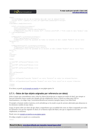 Tu mejor ayuda para aprender a hacer webs
www.desarrolloweb.com
<head>
<title>Ejemplos de uso de la función data del core de jQuery</title>
<script src="../jquery-1.3.2.min.js" type="text/javascript"></script>
<script>
$(document).ready(function(){
$("a").click(function(evento){
evento.preventDefault();
valorAlmacenado = $(this).data("midato");
$("#mensaje").html("En el enlace <b>" + $(this).attr("id") + "</b> tiene el dato 'midato' como
" + valorAlmacenado);
});
$("#guardar").click(function(evento){
$("a").data("midato","mivalor");
$("#mensaje").html('He guardado en todos los enlaces un dato llamado "midato" con el valor
"mivalor"');
});
$("#guardarenlace1").click(function(evento){
$("#enlace1").data("midato","otro valor");
$("#mensaje").html('He guardado en el enlace1 un dato llamado "midato" con el valor "otro
valor"');
});
});
</script>
</head>
<body>
<a href="#" id="enlace1">Enlace 1</a>
<br>
<a href="#" id="enlace2">Enlace 2</a>
<br>
<a href="#" id="enlace3">Enlace 3</a>
<br>
<br>
<div id="mensaje">
Mensaje...
</div>
<br>
<button id="guardar">guardar "midato" con valor "mivalor" en todos los enlaces</button>
<br>
<button id="guardarenlace1">guardar "midato" con valor "otro valor" en el enlace 1</button>
</body>
</html>
Si se desea, se puede ver el ejemplo en marcha en una página aparte. ht
2.7.1.- Datos de tipo objeto asignados por referencia con data()
Sobre el punto que comentábamos antes, sobre los objetos Javascript que se asignan por medio de data(), que siempre se
hace por referencia, hemos creado otro ejemplo, del que simplemente vamos a colocar un enlace para verlo en
funcionamiento y su código. http://www.desarrolloweb.com/articulos/ejemplos/jquery/core/data3.html
El ejemplo es bastante similar al anterior, con la salvedad que se ha creado un par de acciones adicionales para almacenar en
los elementos variables de tipo objeto.
Luego, al operar sobre esos datos de tipo objeto, comprobamos que en realidad sólo existe un objeto compartido por todos
los elementos a los que fue asignado. Es decir, no se hicieron copias del objeto, sino que se asignaron en los datos
simplemente su referencia.
Puede verse este ejemplo en marcha en una página aparte.
El código completo se puede ver a continuación.
<html>
Manual de jQuery: www.desarrolloweb.com/manuales/manual-jquery.html
© Los manuales de DesarrolloWeb.com tienen el copyright de sus autores. No reproducir sin autorización.
35
 