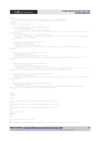 Tu mejor ayuda para aprender a hacer webs
www.desarrolloweb.com
<head>
<title>Ejemplos de uso de la función data del core de jQuery</title>
<script src="../jquery-1.3.2.min.js" type="text/javascript"></script>
<script>
$(document).ready(function(){
$("a.enlacealmacenar").click(function(evento){
evento.preventDefault();
var valorAlmacenado = $(this).data("midato");
var mensaje = "En el enlace <b>" + $(this).attr("id") + "</b> tiene el dato 'midato' como " +
valorAlmacenado;
var valorAlmacenado2 = $(this).data("miobjeto");
mensaje += "<br>Además, he leído un dato llamado 'miobjeto' con valor " + valorAlmacenado2;
$("#mensaje").html(mensaje);
});
$("#guardar").click(function(evento){
evento.preventDefault();
$("a").data("midato","mivalor");
$("#mensaje").html('He guardado en todos los enlaces un dato llamado "midato" con el valor
"mivalor"');
});
$("#guardarenlace1").click(function(evento){
evento.preventDefault();
$("#enlace1").data("midato","otro valor");
$("#mensaje").html('He guardado en el enlace1 un dato llamado "midato" con el valor "otro
valor"');
});
$("#guardarobjeto").click(function(evento){
evento.preventDefault();
$("a").data("miobjeto",$("#capapruebas"));
$("#mensaje").html('He guardado todos los enlaces un dato llamado "miobjeto" con el valor un
objeto que es el objeto jquery de seleccionar la capa con id "capapruebas"');
});
$("#operarobjetoenlace1").click(function(evento){
evento.preventDefault();
$("#enlace1").data("miobjeto").html("cambio el html del objeto que hay en el dato 'miobjeto'
del 'enlace1'");
});
$("#operarobjetoenlace2").click(function(evento){
evento.preventDefault();
$("#mensaje").html("Este es el HTML que hay en el objeto asociado a enlace2 en el dato
'miobjeto':<br>" + $("#enlace2").data("miobjeto").html());
});
});
</script>
</head>
<body>
<a href="#" id="enlace1" class="enlacealmacenar">Enlace 1</a>
<br>
<a href="#" id="enlace2" class="enlacealmacenar">Enlace 2</a>
<br>
<a href="#" id="enlace3" class="enlacealmacenar">Enlace 3</a>
<br>
<br>
<div id="mensaje">
Mensaje...
</div>
<br>
<ol style="line-height: 200%;">
<li>
<a id="guardar" href="#">guardar "midato" con valor "mivalor" en todos los enlaces</a>
Manual de jQuery: www.desarrolloweb.com/manuales/manual-jquery.html
© Los manuales de DesarrolloWeb.com tienen el copyright de sus autores. No reproducir sin autorización.
36
 