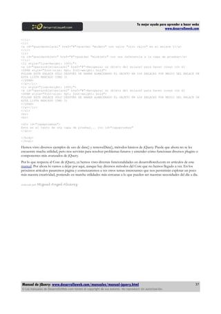 Tu mejor ayuda para aprender a hacer webs
www.desarrolloweb.com
</li>
<li>
<a id="guardarenlace1" href="#">guardar "midato" con valor "otro valor" en el enlace 1</a>
</li>
<li>
<a id="guardarobjeto" href="#">guardar "miobjeto" con una referencia a la capa de pruebas</a>
</li>
<li style="line-height: 100%;">
<a id="operarobjetoenlace1" href="#">Recuperar un objeto del enlace1 para hacer cosas con él
<SPAN style="font-size: 8pt; font-weight: bold">
PULSAR ESTE ENLACE SÓLO DESPUÉS DE HABER ALMACENADO EL OBJETO EN LOS ENLACES POR MEDIO DEL ENLACE DE
ESTA LISTA MARCADO COMO 3)
</SPAN>
</a></li>
<li style="line-height: 100%;">
<a id="operarobjetoenlace2" href="#">Recuperar un objeto del enlace2 para hacer cosas con él
<SPAN style="font-size: 8pt; font-weight: bold">
PULSAR ESTE ENLACE SÓLO DESPUÉS DE HABER ALMACENADO EL OBJETO EN LOS ENLACES POR MEDIO DEL ENLACE DE
ESTA LISTA MARCADO COMO 3)
</SPAN>
</a></li>
</ol>
<br>
<br>
<div id="capapruebas">
Este es el texto de una capa de pruebas... con id="capapruebas"
</div>
</body>
</html>
Hemos visto diversos ejemplos de uso de data() y removeData(), métodos básicos de jQuery. Puede que ahora no se les
encuentre mucha utilidad, pero nos servirán para resolver problemas futuros y entender cómo funcionan diversos plugins o
componentes más avanzados de jQuery.
Por lo que respecta al Core de jQuery, ya hemos visto diversas funcionalidades en desarrolloweb.com en artículos de este
manual. Por ahora lo vamos a dejar por aquí, aunque hay diversos métodos del Core que no hemos llegado a ver. En los
próximos artículos pasaremos página y comenzaremos a ver otros temas interesantes que nos permitirán explotar un poco
más nuestra creatividad, poniendo en marcha utilidades más cercanas a lo que pueden ser nuestras necesidades del día a día.
Artículo por Miguel Angel Alvarez
Manual de jQuery: www.desarrolloweb.com/manuales/manual-jquery.html
© Los manuales de DesarrolloWeb.com tienen el copyright de sus autores. No reproducir sin autorización.
37
 