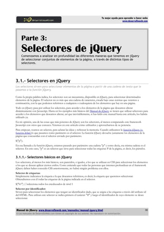 Tu mejor ayuda para aprender a hacer webs
www.desarrolloweb.com
Parte 3:
Selectores de jQueryComenzamos a analizar en profundidad las diferentes maneras que tenemos en jQuery
de seleccionar conjuntos de elementos de la página, a través de distintos tipos de
selectores.
3.1.- Selectores en jQuery
Los selectores sirven para seleccionar elementos de la página a partir de una cadena de texto que le
pasamos a la función jQuery.
Como la propia palabra indica, los selectores son un mecanismo, disponible en jQuery, para seleccionar determinados
elementos de la página. El selector no es más que una cadena de caracteres, creada bajo unas normas que veremos a
continuación, con la que podemos referirnos a cualquiera o cualesquiera de los elementos que hay en una página.
Todo en jQuery pasa por utilizar los selectores, para acceder a los elementos de la página que deseamos alterar
dinámicamente con Javascript. Hasta en los ejemplos más básicos del Manual de jQuery se tienen que utilizar selectores para
acceder a los elementos que deseamos alterar, así que inevitablemente, si has leído este manual hasta este artículo, los habrás
utilizado ya.
En mi opinión, una de las cosas que más potentes de jQuery son los selectores, al menos comparando este framework
Javascript con otros que conozco. Veremos en este artículo cómo utilizarlos y aprovecharnos de su potencia.
Para empezar, veamos un selector, para aclarar las ideas y refrescar la memoria. Cuando utilizamos la función jQuery (o
función dólar) lo que pasamos como parámetro es el selector. La función jQuery devuelve justamente los elementos de la
página que concuerdan con el selector enviado por parámetro.
$("p");
En esa llamada a la función jQuery, estamos pasando por parámetro una cadena "p" y como decía, esa misma cadena es el
selector. En este caso, "p" es un selector que sirve para seleccionar todas las etiquetas P de la página, es decir, los párrafos.
3.1.1.- Selectores básicos en jQuery
Los selectores, al menos los más básicos, son parecidos, o iguales, a los que se utilizan en CSS para seleccionar los elementos
a los que se desean aplicar ciertos estilos. Como entiendo que todas las personas que intenten profundizar en el framework
jQuery deben haber conocido CSS anteriormente, no habrá ningún problema con ellos.
Selector de etiquetas:
Simplemente indicamos la etiqueta a la que deseamos referirnos, es decir, la etiqueta que queremos seleccionar.
Obtendremos con él todas las etiquetas de la página indicada en el selector.
$("h1") //selecciona todos los encabezados de nivel 1
Selector por identificador:
Sirven para seleccionar los elementos que tengan un identificador dado, que se asigna a las etiquetas a través del atributo id
del HTML. Para utilizar este selector se indica primero el carácter "#" y luego el identificador de cuyo elemento se desee
seleccionar.
Manual de jQuery: www.desarrolloweb.com/manuales/manual-jquery.html
© Los manuales de DesarrolloWeb.com tienen el copyright de sus autores. No reproducir sin autorización.
38
 