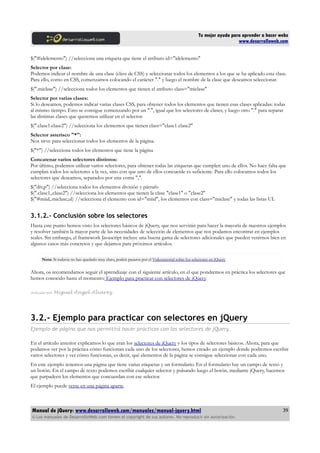 Tu mejor ayuda para aprender a hacer webs
www.desarrolloweb.com
$("#idelemento") //selecciona una etiqueta que tiene el atributo id="idelemento"
Selector por clase:
Podemos indicar el nombre de una clase (class de CSS) y seleccionar todos los elementos a los que se ha aplicado esta clase.
Para ello, como en CSS, comenzamos colocando el carácter "." y luego el nombre de la clase que deseamos seleccionar.
$(".miclase") //selecciona todos los elementos que tienen el atributo class="miclase"
Selector por varias clases:
Si lo deseamos, podemos indicar varias clases CSS, para obtener todos los elementos que tienen esas clases aplicadas: todas
al mismo tiempo. Esto se consigue comenzando por un ".", igual que los selectores de clases, y luego otro "." para separar
las distintas clases que queremos utilizar en el selector.
$(".clase1.clase2") //selecciona los elementos que tienen class="clase1 clase2"
Selector asterisco "*":
Nos sirve para seleccionar todos los elementos de la página.
$("*") //selecciona todos los elementos que tiene la página
Concatenar varios selectores distintos:
Por último, podemos utilizar varios selectores, para obtener todas las etiquetas que cumplen uno de ellos. No hace falta que
cumplan todos los selectores a la vez, sino con que uno de ellos concuerde es suficiente. Para ello colocamos todos los
selectores que deseamos, separados por una coma ",".
$("div,p") //selecciona todos los elementos división y párrafo
$(".clase1,.clase2") //selecciona los elementos que tienen la clase "clase1" o "clase2"
$("#miid,.miclase,ul) //selecciona el elemento con id="miid", los elementos con class="miclase" y todas las listas UL
3.1.2.- Conclusión sobre los selectores
Hasta este punto hemos visto los selectores básicos de jQuery, que nos servirán para hacer la mayoría de nuestros ejemplos
y resolver también la mayor parte de las necesidades de selección de elementos que nos podamos encontrar en ejemplos
reales. Sin embargo, el framework Javascript incluye una buena gama de selectores adicionales que pueden venirnos bien en
algunos casos más concretos y que dejamos para próximos artículos.
Nota: Si todavia no has quedado muy claro, podeís pasaros por el Videotutorial sobre los selectores en jQuery
Ahora, os recomendamos seguir el aprendizaje con el siguiente artículo, en el que pondremos en práctica los selectores que
hemos conocido hasta el momento: Ejemplo para practicar con selectores de jQuery.
Artículo por Miguel Angel Alvarez
3.2.- Ejemplo para practicar con selectores en jQuery
Ejemplo de página que nos permitirá hacer prácticas con los selectores de jQuery.
En el artículo anterior explicamos lo que eran los selectores de jQuery y los tipos de selectores básicos. Ahora, para que
podamos ver por la práctica cómo funcionan cada uno de los selectores, hemos creado un ejemplo donde podremos escribir
varios selectores y ver cómo funcionan, es decir, qué elementos de la página se consigue seleccionar con cada uno.
En este ejemplo tenemos una página que tiene varias etiquetas y un formulario. En el formulario hay un campo de texto y
un botón. En el campo de texto podemos escribir cualquier selector y pulsando luego el botón, mediante jQuery, hacemos
que parpadeen los elementos que concuerdan con ese selector.
El ejemplo puede verse en una página aparte.
Manual de jQuery: www.desarrolloweb.com/manuales/manual-jquery.html
© Los manuales de DesarrolloWeb.com tienen el copyright de sus autores. No reproducir sin autorización.
39
 