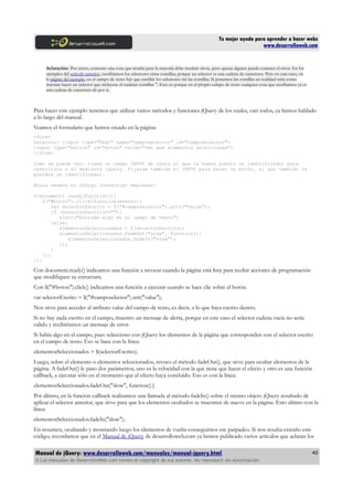 Tu mejor ayuda para aprender a hacer webs
www.desarrolloweb.com
Aclaración: Por cierto, comento una cosa que resulta para la mayoría debe resultar obvia, pero quizás alguien pueda cometer el error. En los
ejemplos del artículo anterior, escribíamos los selectores entre comillas, porque un selector es una cadena de caracteres. Pero en este caso, en
la página del ejemplo, en el campo de texto hay que escribir los selectores sin las comillas. Si ponemos las comillas en realidad sería como
intentar hacer un selector que incluyese el carácter comillas ". Esto es porque en el propio campo de texto cualquier cosa que escribamos ya es
una cadena de caracteres de por si.
Para hacer este ejemplo tenemos que utilizar varios métodos y funciones jQuery de los cuales, casi todos, ya hemos hablado
a lo largo del manual.
Veamos el formulario que hemos creado en la página:
<form>
Selector: <input type="Text" name="camposelector" id="camposelector">
<input type="button" id="boton" value="Ver qué elementos seleccionas">
</form>
Como se puede ver, tiene un campo INPUT de texto al que le hemos puesto un identificador para
referirnos a él mediante jQuery. Fijarse también el INPUT para hacer un botón, al que también le
pusimos un identificador.
Ahora veamos el código Javascript empleado:
$(document).ready(function(){
$("#boton").click(function(evento){
var selectorEscrito = $("#camposelector").attr("value");
if (selectorEscrito==""){
alert("Escribe algo en el campo de texto")
}else{
elementosSeleccionados = $(selectorEscrito);
elementosSeleccionados.fadeOut("slow", function(){
elementosSeleccionados.fadeIn("slow");
});
}
});
});
Con document.ready() indicamos una función a invocar cuando la página está lista para recibir acciones de programación
que modifiquen su estructura.
Con $("#boton").click() indicamos una función a ejecutar cuando se hace clic sobre el botón.
var selectorEscrito = $("#camposelector").attr("value");
Nos sirve para acceder al atributo value del campo de texto, es decir, a lo que haya escrito dentro.
Si no hay nada escrito en el campo, muestro un mensaje de alerta, porque en este caso el selector cadena vacía no sería
valido y recibiríamos un mensaje de error.
Si había algo en el campo, pues selecciono con jQuery los elementos de la página que corresponden con el selector escrito
en el campo de texto. Eso se hace con la línea:
elementosSeleccionados = $(selectorEscrito);
Luego, sobre el elemento o elementos seleccionados, invoco el método fadeOut(), que sirve para ocultar elementos de la
página. A fadeOut() le paso dos parámetros, uno es la velocidad con la que tiene que hacer el efecto y otro es una función
callback, a ejecutar sólo en el momento que el efecto haya concluido. Eso es con la línea:
elementosSeleccionados.fadeOut("slow", function(){
Por último, en la función callback realizamos una llamada al método fadeIn() sobre el mismo objeto jQuery resultado de
aplicar el selector anterior, que sirve para que los elementos ocultados se muestren de nuevo en la página. Esto último con la
línea:
elementosSeleccionados.fadeIn("slow");
En resumen, ocultando y mostrando luego los elementos de vuelta conseguimos ese parpadeo. Si nos resulta extraño este
código, recordamos que en el Manual de jQuery de desarrolloweb.com ya hemos publicado varios artículos que aclaran los
Manual de jQuery: www.desarrolloweb.com/manuales/manual-jquery.html
© Los manuales de DesarrolloWeb.com tienen el copyright de sus autores. No reproducir sin autorización.
40
 