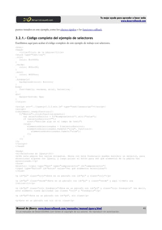 Tu mejor ayuda para aprender a hacer webs
www.desarrolloweb.com
puntos tratados en este ejemplo, como los efectos rápidos o las funciones callback.
3.2.1.- Código completo del ejemplo de selectores
Escribimos aquí para acabar el código completo de este ejemplo de trabajo con selectores.
<html>
<head>
<title>Título de la página</title>
<style type="text/css">
.rojo{
color: #cc0000;
}
.verde{
color: #00cc00;
}
.azul{
color: #0000cc;
}
.fondogris{
background-color: #cccccc;
}
body{
font-family: verdana, arial, helvetica;
}
div{
margin-bottom: 4px;
}
</style>
<script src="../jquery-1.3.2.min.js" type="text/javascript"></script>
<script>
$(document).ready(function(){
$("#boton").click(function(evento){
var selectorEscrito = $("#camposelector").attr("value");
if (selectorEscrito==""){
alert("Escribe algo en el campo de texto")
}else{
elementosSeleccionados = $(selectorEscrito);
elementosSeleccionados.fadeOut("slow", function(){
elementosSeleccionados.fadeIn("slow");
});
}
});
});
</script>
</head>
<body>
<h1>Selectores en jQuery</h1>
<p>En esta página hay varias etiquetas. Ahora con este formulario puedes escribir un selector, para
seleccionar algunas con jQuery, y luego pulsar el botón para ver qué elementos de la página has
seleccionado.</p>
<form>
Selector: <input type="Text" name="camposelector" id="camposelector">
<input type="button" id="boton" value="Ver qué elementos seleccionas">
</form>
<p id="p1" class="rojo">Este es un párrafo con id="p1" y class="rojo"</p>
<p id="p2" class="verde">Este es un párrafo con id="p2" y class="verde" y aquí <i>meto una
itálica</i></p>
<p id="p3" class="rojo fondogris">Este es un párrafo con id="p3" y class="rojo fondogris" (es decir,
este elemento tiene aplicadas las clases "rojo" y "fondogris"</p>
<p id="p4">Este es un párrafo con id="p4", sin class</p>
<p>Este es un párrafo con sin id ni class</p>
Manual de jQuery: www.desarrolloweb.com/manuales/manual-jquery.html
© Los manuales de DesarrolloWeb.com tienen el copyright de sus autores. No reproducir sin autorización.
41
 