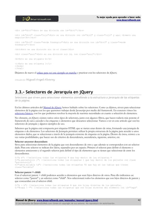Tu mejor ayuda para aprender a hacer webs
www.desarrolloweb.com
<div id="div1">Esto es una división con id="div1"</div>
<div id="div2" class="rojo">Esto es una división con id="div2" y class="rojo" y aqui <b>meto una
negrita</b></div>
<div id="div3" class="verde fondogris">Esto es una división con id="div3" y class="verde
fondogris"</div>
<div>Esto es una división sin id ni class</div>
<div class="azul">Esto es una división sin id, con class="azul"</div>
<b>Esto es una etiqueta b</b>
<i>Esto es una etiqueta i</i>
</body>
</html>
Dejamos de nuevo el enlace para ver este ejemplo en marcha y practicar con los selectores de jQuery.
Artículo por Miguel Angel Alvarez
3.3.- Selectores de Jerarquía en jQuery
Selectores que sirven para seleccionar elementos atendiendo a la estructura o jerarquía de las etiquetas
de la página.
En los últimos artículos del Manual de jQuery hemos hablado sobre los selectores. Como ya dijimos, sirven para seleccionar
elementos de la página con los que queremos trabajar desde Javascript por medio del framework. En concreto vimos los
selectores básicos, con los que podremos resolver la mayoría de nuestras necesidades en cuanto a selección de elementos.
No obstante, en jQuery existen varios otros tipos de selectores, junto con algunos filtros, que hacen todavía más potente el
framework de cara a acceder a las etiquetas o elementos que deseamos seleccionar. Vamos a ver en este artículo qué son los
selectores de jerarquía y algunos ejemplos de uso.
Sabemos que la página está compuesta por etiquetas HTML que se meten unas dentro de otras, formando una jerarquía de
etiquetas o de elementos. Los selectores de Jerarquía permiten utilizar la propia estructura de la página para acceder a unos
elementos dados, que se seleccionan a través de la jerarquía existente de etiquetas en la página. Dentro de éstos, existen a su
vez varias posibilidades, que hacen uso de criterios de descendencia, ascendencia, siguiente, anterior, etc.
Selector ancestor descendant:
Sirve para seleccionar elementos de la página que son descendientes de otro y que además se corresponden con un selector
dado. Para este selector se indican dos datos, separados por un espacio. Primero el selector para definir el elemento o
elementos antecesores y el segundo selector para definir el tipo de elementos que se tienen que seleccionar de entre los
descendientes.
$("p b") //selecciona todas las etiquetas B que hay dentro de las etiquetas P
$("p.parraforojo i") //selecciona todas las etiquetas I que hay dentro de los párrafos con clase
"parraforojo".
$("table.mitabla td") //selecciona todas las etiquetas TD que hay en las tablas que tienen
class="mitabla"
Selector parent > child:
Con el selectorr parent > child podemos acceder a elementos que sean hijos directos de otros. Para ello indicamos un
selector como "parent" y un selector como "child". Nos seleccionará todos los elementos que son hijos directos de parent y
que concuerdan con el selector child.
$("p > b") //selecciona todas las etiquetas B que son hijas directas de los párrafos.
$("#capa > *") //selecciona todas las etiquetas que son hijas directas del elemento con id="capa"
Manual de jQuery: www.desarrolloweb.com/manuales/manual-jquery.html
© Los manuales de DesarrolloWeb.com tienen el copyright de sus autores. No reproducir sin autorización.
42
 