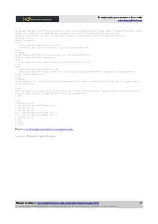 Tu mejor ayuda para aprender a hacer webs
www.desarrolloweb.com
</p>
<p class="parraforojo">Otro <b>con</b> clase class="parraforojo" <span class="unspan"><b>(esto está
dentro de unspan B, no depende directamente -no child- del párrafo)</b></span></p>
<p>Hola <b>esto</b> es otro <b>párrafo </b>para <i>poner</i> otras <b>negritas</b></p>
<p>hola!!!</p>
<table border=1>
<tr>
<td><i>Tabla cualquiera</i></td>
<td>Esta tabla <b>no tiene</b> class de <b>CSS</b></td>
</tr>
</table>
<p id="miparrafo">Este es el párrafo con id="miparrafo"</p>
<table class="mitabla" border=1>
<tr>
<td colspan=2>Esta tabla tiene una <b>clase CSS</b></td>
</tr>
<tr>
<td><i>class="mitabla"</i></td>
<td class="mitd">Y este <b>td</b> le he puesto <i>class="mitd"</i> <span>Una cosa<span>otra
cosa</span></span></td>
</tr>
</table>
<p><b>Párrafo</b> que tiene alguna <b>negrita</b> e <span class="algo"><i>itálica</i></span> para
seleccionar</p>
<div>
<div id="a1">hola</div> <div id="a2">dos</div> <div id="a3">3</div> <span>Cuatro (no es un div)???
</span> <div id="a4" class="clase">Cuatro de verdad</div>
</div>
<ul>
<li>Elem 1</li>
<li class="elemlista">Elem 2</li>
<li>Elem 3</li>
<li>Elem 4</li>
<li class="elemlista">Elem 5</li>
<li class="elemlista">Elem 6</li>
<li>Elem 7</li>
</ul>
</body>
</html>
Podemos ver el ejemplo en marcha en una página aparte.
Artículo por Miguel Angel Alvarez
Manual de jQuery: www.desarrolloweb.com/manuales/manual-jquery.html
© Los manuales de DesarrolloWeb.com tienen el copyright de sus autores. No reproducir sin autorización.
44
 