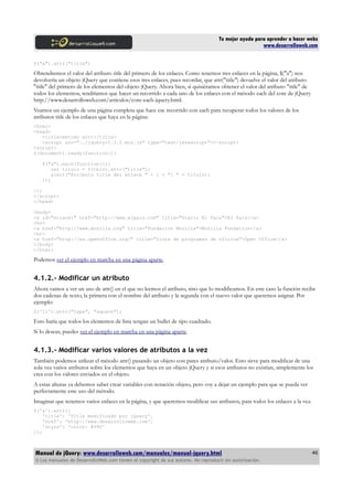 Tu mejor ayuda para aprender a hacer webs
www.desarrolloweb.com
$("a").attr("title")
Obtendremos el valor del atributo title del primero de los enlaces. Como tenemos tres enlaces en la página, $("a") nos
devolvería un objeto jQuery que contiene esos tres enlaces, pues recordar, que attr("title") devuelve el valor del atributo
"title" del primero de los elementos del objeto jQuery. Ahora bien, si quisiéramos obtener el valor del atributo "title" de
todos los elementos, tendríamos que hacer un recorrido a cada uno de los enlaces con el método each del core de jQuery
http://www.desarrolloweb.com/articulos/core-each-jquery.html.
Veamos un ejemplo de una página completa que hace ese recorrido con each para recuperar todos los valores de los
atributos title de los enlaces que haya en la página:
<html>
<head>
<title>método attr</title>
<script src="../jquery-1.3.2.min.js" type="text/javascript"></script>
<script>
$(document).ready(function(){
$("a").each(function(i){
var titulo = $(this).attr("title");
alert("Atributo title del enlace " + i + ": " + titulo);
});
});
</script>
</head>
<body>
<a id="enlace1" href="http://www.elpais.com" title="Diario El País">El País</a>
<br>
<a href="http://www.mozilla.org" title="Fundación Mozilla">Mozilla Fundation</a>
<br>
<a href="http://es.openoffice.org/" title="Siute de programas de oficina">Open Office</a>
</body>
</html>
Podemos ver el ejemplo en marcha en una página aparte.
4.1.2.- Modificar un atributo
Ahora vamos a ver un uso de attr() en el que no leemos el atributo, sino que lo modificamos. En este caso la función recibe
dos cadenas de texto, la primera con el nombre del atributo y la segunda con el nuevo valor que queremos asignar. Por
ejemplo:
$('li').attr("type", "square");
Esto haría que todos los elementos de lista tengan un bullet de tipo cuadrado.
Si lo deseas, puedes ver el ejemplo en marcha en una página aparte.
4.1.3.- Modificar varios valores de atributos a la vez
También podemos utilizar el método attr() pasando un objeto con pares atributo/valor. Esto sirve para modificar de una
sola vez varios atributos sobre los elementos que haya en un objeto jQuery y si esos atributos no existían, simplemente los
crea con los valores enviados en el objeto.
A estas alturas ya debemos saber crear variables con notación objeto, pero voy a dejar un ejemplo para que se pueda ver
perfectamente este uso del método.
Imaginar que tenemos varios enlaces en la página, y que queremos modificar sus atributos, para todos los enlaces a la vez.
$('a').attr({
'title': 'Title modificado por jQuery',
'href': 'http://www.desarrolloweb.com',
'style': 'color: #f80'
});
Manual de jQuery: www.desarrolloweb.com/manuales/manual-jquery.html
© Los manuales de DesarrolloWeb.com tienen el copyright de sus autores. No reproducir sin autorización.
46
 