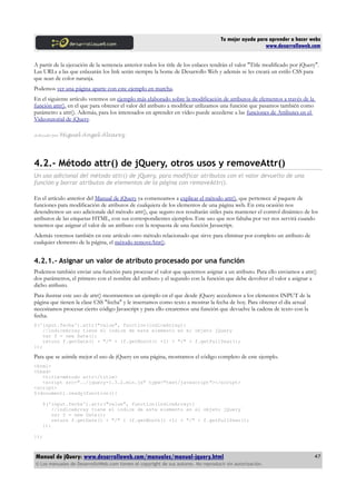 Tu mejor ayuda para aprender a hacer webs
www.desarrolloweb.com
A partir de la ejecución de la sentencia anterior todos los title de los enlaces tendrán el valor "Title modificado por jQuery".
Las URLs a las que enlazarán los link serán siempre la home de Desarrollo Web y además se les creará un estilo CSS para
que sean de color naranja.
Podemos ver una página aparte con este ejemplo en marcha.
En el siguiente artículo veremos un ejemplo más elaborado sobre la modificación de atributos de elementos a través de la
función attr(), en el que para obtener el valor del atributo a modificar utilizamos una función que pasamos también como
parámetro a attr(). Además, para los interesados en aprender en vídeo puede accederse a las funciones de Attibutes en el
Videotutorial de jQuery.
Artículo por Miguel Angel Alvarez
4.2.- Método attr() de jQuery, otros usos y removeAttr()
Un uso adicional del método attr() de jQuery, para modificar atributos con el valor devuelto de una
función y borrar atributos de elementos de la página con removeAttr().
En el artículo anterior del Manual de jQuery ya comenzamos a explicar el método attr(), que pertenece al paquete de
funciones para modificación de atributos de cualquiera de los elementos de una página web. En esta ocasión nos
detendremos un uso adicionale del método attr(), que seguro nos resultarán útiles para mantener el control dinámico de los
atributos de las etiquetas HTML, con sus correspondientes ejemplos. Este uso que nos faltaba por ver nos servirá cuando
tenemos que asignar el valor de un atributo con la respuesta de una función Javascript.
Además veremos también en este artículo otro método relacionado que sirve para eliminar por completo un atributo de
cualquier elemento de la página, el método removeAttr().
4.2.1.- Asignar un valor de atributo procesado por una función
Podemos también enviar una función para procesar el valor que queremos asignar a un atributo. Para ello enviamos a attr()
dos parámetros, el primero con el nombre del atributo y el segundo con la función que debe devolver el valor a asignar a
dicho atributo.
Para ilustrar este uso de attr() mostraremos un ejemplo en el que desde jQuery accedemos a los elementos INPUT de la
página que tienen la clase CSS "fecha" y le insertamos como texto a mostrar la fecha de hoy. Para obtener el día actual
necesitamos procesar cierto código Javascript y para ello crearemos una función que devuelve la cadena de texto con la
fecha.
$('input.fecha').attr("value", function(indiceArray){
//indiceArray tiene el índice de este elemento en el objeto jQuery
var f = new Date();
return f.getDate() + "/" + (f.getMonth() +1) + "/" + f.getFullYear();
});
Para que se asimile mejor el uso de jQuery en una página, mostramos el código completo de este ejemplo.
<html>
<head>
<title>método attr</title>
<script src="../jquery-1.3.2.min.js" type="text/javascript"></script>
<script>
$(document).ready(function(){
$('input.fecha').attr("value", function(indiceArray){
//indiceArray tiene el índice de este elemento en el objeto jQuery
var f = new Date();
return f.getDate() + "/" + (f.getMonth() +1) + "/" + f.getFullYear();
});
});
Manual de jQuery: www.desarrolloweb.com/manuales/manual-jquery.html
© Los manuales de DesarrolloWeb.com tienen el copyright de sus autores. No reproducir sin autorización.
47
 