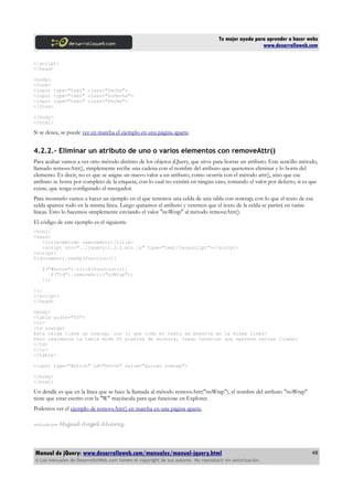 Tu mejor ayuda para aprender a hacer webs
www.desarrolloweb.com
</script>
</head>
<body>
<form>
<input type="text" class="fecha">
<input type="text" class="nofecha">
<input type="text" class="fecha">
</form>
</body>
</html>
Si se desea, se puede ver en marcha el ejemplo en una página aparte.
4.2.2.- Eliminar un atributo de uno o varios elementos con removeAttr()
Para acabar vamos a ver otro método distinto de los objetos jQuery, que sirve para borrar un atributo. Este sencillo método,
llamado removeAttr(), simplemente recibe una cadena con el nombre del atributo que queremos eliminar y lo borra del
elemento. Es decir, no es que se asigne un nuevo valor a un atributo, como ocurría con el método attr(), sino que ese
atributo se borra por completo de la etiqueta, con lo cual no existirá en ningún caso, tomando el valor por defecto, si es que
existe, que tenga configurado el navegador.
Para mostrarlo vamos a hacer un ejemplo en el que tenemos una celda de una tabla con nowrap, con lo que el texto de esa
celda aparece todo en la misma línea. Luego quitamos el atributo y veremos que el texto de la celda se partirá en varias
líneas. Esto lo hacemos simplemente enviando el valor "noWrap" al método removeAttr().
El código de este ejemplo es el siguiente.
<html>
<head>
<title>método removeAttr</title>
<script src="../jquery-1.3.2.min.js" type="text/javascript"></script>
<script>
$(document).ready(function(){
$("#boton").click(function(i){
$("td").removeAttr("noWrap");
});
});
</script>
</head>
<body>
<table width="50">
<tr>
<td nowrap>
Esta celda tiene un nowrap, con lo que todo el texto se muestra en la misma línea!
Pero realmente la tabla mide 50 pixeles de anchura, luego tendrían que aparece varias líneas!
</td>
</tr>
</table>
<input type="Button" id="boton" value="Quitar nowrap">
</body>
</html>
Un detalle es que en la línea que se hace la llamada al método removeAttr("noWrap"), el nombre del atributo "noWrap"
tiene que estar escrito con la "W" mayúscula para que funcione en Explorer.
Podemos ver el ejemplo de removeAttr() en marcha en una página aparte.
Artículo por Miguel Angel Alvarez
Manual de jQuery: www.desarrolloweb.com/manuales/manual-jquery.html
© Los manuales de DesarrolloWeb.com tienen el copyright de sus autores. No reproducir sin autorización.
48
 