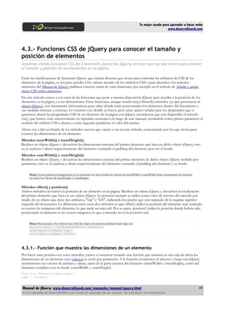 Tu mejor ayuda para aprender a hacer webs
www.desarrolloweb.com
4.3.- Funciones CSS de jQuery para conocer el tamaño y
posición de elementos
Seguimos viendo funciones CSS del framework Javascript jQuery, en este caso las que sirven para conocer
el tamaño y posición de los elementos en la página.
Entre las clasificaciones de funciones jQuery que existen diversas que sirven para controlar los atributos de CSS de los
elementos de la página, ya sea para acceder a los valores actuales de los atributos CSS o para alterarlos. En artículos
anteriores del Manual de jQuery pudimos conocer varias de estas funciones, por ejemplo en el artículo de Añadir y quitar
clases CSS sobre elementos.
En este artículo vamos a ver otras de las funciones que pone a nuestra disposición jQuery para acceder a la posición de los
elementos en la página y a sus dimensiones. Estas funciones, aunque estaría mejor llamarles métodos (ya que pertenecen al
objeto jQuery), son meramente informativas, para saber dónde están posicionados los elementos dentro del documento y
sus medidas internas y externas. Lo veremos con detalle en breve, pero antes quiero señalar para los despistados que si
queremos alterar las propiedades CSS de un elemento de la página con jQuery recordemos que está disponible el método
css(), que hemos visto anteriormente en repetidas ocasiones a lo largo de este manual, enviándole como primer parámetro el
nombre del atributo CSS a alterar y como segundo parámetro el valor del mismo.
Ahora voy a dar un listado de los métodos nuevos que vamos a ver en este artículo, comenzando por los que sirven para
conocer las dimensiones de un elemento.
Métodos innerWidth() e innerHeight():
Reciben un objeto jQuery y devuelven las dimensiones internas del primer elemento que haya en dicho objeto jQuery, esto
es, la anchura y altura respectivamente del elemento contando el padding del elemento pero no el borde.
Métodos outerWidth() e outerHeight():
Reciben un objeto jQuery y devuelven las dimensiones externas del primer elemento de dicho objeto jQuery recibido por
parámetro, esto es, la anchura y altura respectivamente del elemento contando el padding del elemento y su borde.
Nota: Como podremos imaginarnos, si un elemento no tiene borde los valores de innerWidth e outerWidth serán exactamente los mismos,
así como los valores de innerHeight y outerHeight.
Métodos offset() y position():
Ambos métodos devuelven la posición de un elemento en la página. Reciben un objeto jQuery y devuelven la localización
del primer elemento que haya en ese objeto jQuery. La posición siempre se indica como valor de retorno del método por
medio de un objeto que tiene dos atributos, "top" y "left", indicando los píxeles que está separado de la esquina superior
izquerda del documento. La diferencia entre estos dos métodos es que offset() indica la posición del elemento real, teniendo
en cuenta los márgenes del elemento, lo que suele ser más útil. Por su parte, position() indica la posición donde habría sido
posicionado el elemento si no tuviera márgenes, lo que a menudo no es la posición real.
Nota: Para acceder a los valores top y left del objeto de retorno podemos hacer algo así:
posicionReal = $("#idelemento").offset();
alert(posicionReal.top);
alert(posicionReal.left);
4.3.1.- Función que muestra las dimensiones de un elemento
Por hacer unas pruebas con estos métodos, vamos a comenzar creando una función que muestra en una caja de alerta las
dimensiones de un elemento cuyo selector se envíe por parámetro. A la función enviaremos el selector y luego con jQuery
mostraremos sus valores de anchura y altura, tanto de la parte interior del elemento (innerWidth e innerHeight), como del
elemento completo con su borde (outerWidth y outerHeight).
function dimensionCapa(capa){
capa = $(capa);
Manual de jQuery: www.desarrolloweb.com/manuales/manual-jquery.html
© Los manuales de DesarrolloWeb.com tienen el copyright de sus autores. No reproducir sin autorización.
49
 