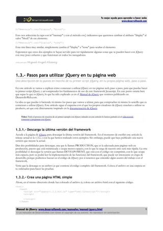 Tu mejor ayuda para aprender a hacer webs
www.desarrolloweb.com
$("#mensaje").css("display", "block");
Esto nos selecciona la capa con id "mensaje" y con el método css() indicamos que queremos cambiar el atributo "display" al
valor "block" de ese elemento.
$("#mensaje").css("display", "none");
Esta otra línea muy similar, simplemente cambia el "display" a "none" para ocultar el elemento.
Esperamos que estos dos ejemplos te hayan servido para ver rápidamente algunas cosas que se pueden hacer con jQuery
con muy poco esfuerzo y que funcionan en todos los navegadores.
Artículo por Miguel Angel Alvarez
1.3.- Pasos para utilizar jQuery en tu página web
Una descripción de la puesta en marcha de tu primer script jQuery, en tu propia página web, paso a paso.
En este artículo te vamos a explicar cómo comenzar a utilizar jQuery en tus páginas web, paso a paso, para que puedas hacer
tu primer script jQuery y así comprender los fundamentos de uso de este framework Javascript. En este punto estaría bien
que sepas lo que es jQuery, lo que ha sido explicado ya en el Manual de jQuery que venimos publicando en
DesarrolloWeb.com.
La idea es que puedas ir haciendo tú mismo los pasos que vamos a relatar, para que compruebes tú mismo lo sencillo que es
comenzar a utilizar jQuery. Este artículo sigue el esquema con el que los propios creadores de jQuery enseñan a utilizar su
producto, así que está directamente inspirado en la documentación de jQuery.
Vídeo: Todo el proceso de creación de un primer ejemplo con jQuery relatado en este artículo lo hemos grabado en el videotutotial
comenzar a programar con jQuery.
1.3.1.- Descarga la última versión del framework
Accede a la página de jQuery para descargar la última versión del framework. En el momento de escribir este artículo la
release actual es la 1.3.2, y con la que hemos realizado estos ejemplos. Sin embargo, puede que haya publicado una nueva
versión que mejore la actual.
Dan dos posibilidades para descargar, una que le llaman PRODUCTION, que es la adecuada para páginas web en
producción, puesto que está minimizada y ocupa menos espacio, con lo que la carga de nuestro sitio será más rápida. La otra
posibilidad es descargar la versión que llaman DEVELPOMENT, que está con el código sin comprimir, con lo que ocupa
más espacio, pero se podrá leer la implementación de las funciones del framework, que puede ser interesante en etapa de
desarrollo, porque podremos bucear en el código de jQuery por si tenemos que entender algún asunto del trabajo con el
framework.
Verás que la descarga es un archivo js que contiene el código completo del framework. Coloca el archivo en una carpeta en
tu ordenador para hacer las pruebas.
1.3.2.- Crea una página HTML simple
Ahora, en el mismo directorio donde has colocado el archivo js, coloca un archivo html con el siguiente código.
<html>
<head>
<script src="jquery-1.3.2.min.js" type="text/javascript"></script>
<script>
</script>
</head>
Manual de jQuery: www.desarrolloweb.com/manuales/manual-jquery.html
© Los manuales de DesarrolloWeb.com tienen el copyright de sus autores. No reproducir sin autorización.
5
 