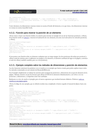 Tu mejor ayuda para aprender a hacer webs
www.desarrolloweb.com
var dimensiones = "";
dimensiones += "Dimensiones internas: " + capa.innerWidth() + "x" + capa.innerHeight();
dimensiones += "nDimensiones externas: " + capa.outerWidth() + "x" + capa.outerHeight();
alert(dimensiones);
}
Como decíamos, las dimensiones externas toman en cuenta el borde del elemento, si es que tiene, y las dimensiones internas
no toman en cuenta el posible borde.
4.3.2.- Función para mostrar la posición de un elemento
Ahora vamos a hacer una función similar a la anterior para mostrar un ejemplo de uso de las funciones position() y offset().
Esta función recibe un selector y muestra la localización de este elemento, tal como me la devuelven los métodos position()
y offset().
function posicionCapa(capa){
capa = $(capa);
var posicion = "";
posicion += "Posición relativo al documento:nLEFT: " + capa.offset().left + "nTOP:" +
capa.offset().top;
posicion += "nnPosición si no tuviera margen:nLEFT: " + capa.position().left + "nTOP:" +
capa.position().top;
alert(posicion);
}
Si invocamos esta función sobre un elemento cualquiera que no tenga margen, las dos posiciones devueltas por position() y
offset() serán las mismas, pero si aplicamos un margen a ese elemento, el elemento cambiará de lugar en la página y entonces
el valor de offset() también cambirá, pero no el de position().
4.3.3.- Ejemplo completo sobre los métodos de dimensiones y posición de elementos
Las dos funciones anteriores las podemos ver en marcha en un ejemplo que hemos creado para poder explicar mejor todos
los métodos comentados en este artículo de DesarrolloWeb.com.
En el ejemplo simplemente se realizan las acciones para averiguar las posiciones y dimensiones de un par de elementos de la
página. Además, tenemos un par de botones para alterar el CSS de los elementos dinámicamente y así volver a ver sus
posiciones y dimensiones y comprobar cómo han cambiado.
Realmente no sirve de mucho el ejemplo, pero al menos esperamos que resultará bastante didáctico. Podemos verlo en
marcha en una página aparte.
Ahora el código de este ejemplo, que no debería resultar muy complicado si hemos seguido el manual de jQuery hasta este
punto.
<html>
<head>
<title>Funciones CSS en jQuery</title>
<script src="../jquery-1.4.1.min.js"></script>
<script type="application/x-javascript">
function dimensionCapa(capa){
capa = $(capa);
var dimensiones = "";
dimensiones += "Dimensiones internas: " + capa.innerWidth() + "x" + capa.innerHeight();
dimensiones += "nDimensiones externas: " + capa.outerWidth() + "x" + capa.outerHeight();
alert(dimensiones);
}
function posicionCapa(capa){
capa = $(capa);
var posicion = "";
posicion += "Posición relativo al documento:nLEFT: " + capa.offset().left + "nTOP:" +
capa.offset().top;
posicion += "nnPosición si no tuviera margen:nLEFT: " + capa.position().left + "nTOP:" +
capa.position().top;
alert(posicion);
}
$(document).ready(function(){
Manual de jQuery: www.desarrolloweb.com/manuales/manual-jquery.html
© Los manuales de DesarrolloWeb.com tienen el copyright de sus autores. No reproducir sin autorización.
50
 