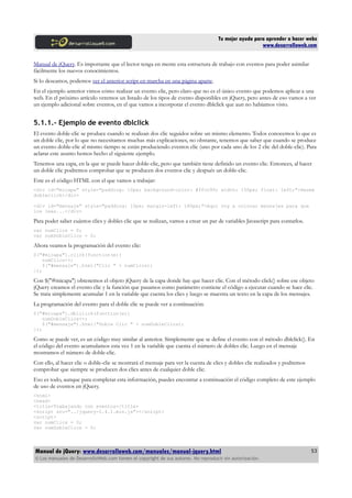 Tu mejor ayuda para aprender a hacer webs
www.desarrolloweb.com
Manual de jQuery. Es importante que el lector tenga en mente esta estructura de trabajo con eventos para poder asimilar
fácilmente los nuevos conocimientos.
Si lo deseamos, podemos ver el anterior script en marcha en una página aparte.
En el ejemplo anterior vimos cómo realizar un evento clic, pero claro que no es el único evento que podemos aplicar a una
web. En el próximo artículo veremos un listado de los tipos de evento disponibles en jQuery, pero antes de eso vamos a ver
un ejemplo adicional sobre eventos, en el que vamos a incorporar el evento dblclick que aun no habíamos visto.
5.1.1.- Ejemplo de evento dblclick
El evento doble-clic se produce cuando se realizan dos clic seguidos sobre un mismo elemento. Todos conocemos lo que es
un doble clic, por lo que no necesitamos muchas más explicaciones, no obstante, tenemos que saber que cuando se produce
un evento doble-clic al mismo tiempo se están produciendo eventos clic (uno por cada uno de los 2 clic del doble-clic). Para
aclarar este asunto hemos hecho el siguiente ejemplo.
Tenemos una capa, en la que se puede hacer doble-clic, pero que también tiene definido un evento clic. Entonces, al hacer
un doble clic podremos comprobar que se producen dos eventos clic y después un doble-clic.
Este es el código HTML con el que vamos a trabajar:
<div id="micapa" style="padding: 10px; background-color: #ffcc99; width: 150px; float: left;">Hazme
dobleclick</div>
<div id="mensaje" style="padding: 10px; margin-left: 180px;">Aquí voy a colocar mensajes para que
los leas...</div>
Para poder saber cuántos clics y dobles clic que se realizan, vamos a crear un par de variables Javascript para contarlos.
var numClics = 0;
var numDobleClics = 0;
Ahora veamos la programación del evento clic:
$("#micapa").click(function(e){
numClics++;
$("#mensaje").html("Clic " + numClics);
});
Con $("#micapa") obtenemos el objeto jQuery de la capa donde hay que hacer clic. Con el método click() sobre ese objeto
jQuery creamos el evento clic y la función que pasamos como parámetro contiene el código a ejecutar cuando se hace clic.
Se trata simplemente acumular 1 en la variable que cuenta los clics y luego se muestra un texto en la capa de los mensajes.
La programación del evento para el doble clic se puede ver a continuación:
$("#micapa").dblclick(function(e){
numDobleClics++;
$("#mensaje").html("Doble Clic " + numDobleClics);
});
Como se puede ver, es un código muy similar al anterior. Simplemente que se define el evento con el método dblclick(). En
el código del evento acumulamos esta vez 1 en la variable que cuenta el número de dobles clic. Luego en el mensaje
mostramos el número de doble-clic.
Con ello, al hacer clic o doble-clic se mostrará el mensaje para ver la cuenta de clics y dobles clic realizados y podremos
comprobar que siempre se producen dos clics antes de cualquier doble clic.
Eso es todo, aunque para completar esta información, puedes encontrar a continuación el código completo de este ejemplo
de uso de eventos en jQuery.
<html>
<head>
<title>Trabajando con eventos</title>
<script src="../jquery-1.4.1.min.js"></script>
<script>
var numClics = 0;
var numDobleClics = 0;
Manual de jQuery: www.desarrolloweb.com/manuales/manual-jquery.html
© Los manuales de DesarrolloWeb.com tienen el copyright de sus autores. No reproducir sin autorización.
53
 