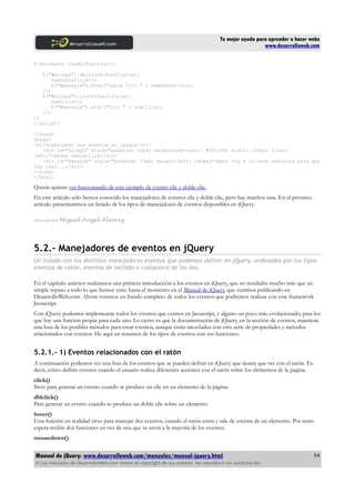Tu mejor ayuda para aprender a hacer webs
www.desarrolloweb.com
$(document).ready(function(){
$("#micapa").dblclick(function(e){
numDobleClics++;
$("#mensaje").html("Doble Clic " + numDobleClics);
});
$("#micapa").click(function(e){
numClics++;
$("#mensaje").html("Clic " + numClics);
});
})
</script>
</head>
<body>
<h1>Trabajando con eventos en jQuery</h1>
<div id="micapa" style="padding: 10px; background-color: #ffcc99; width: 150px; float:
left;">Hazme dobleclick</div>
<div id="mensaje" style="padding: 10px; margin-left: 180px;">Aquí voy a colocar mensajes para que
los leas...</div>
</body>
</html>
Quizás quieras ver funcionando de este ejemplo de evento clic y doble-clic.
En este artículo sólo hemos conocido los manejadores de eventos clic y doble-clic, pero hay muchos más. En el próximo
artículo presentaremos un listado de los tipos de manejadores de eventos disponibles en jQuery.
Artículo por Miguel Angel Alvarez
5.2.- Manejadores de eventos en jQuery
Un listado con los distintos manejadores eventos que podemos definir en jQuery, ordenados por los tipos
eventos de ratón, eventos de teclado o cualquiera de los dos.
En el capítulo anterior realizamos una primera introducción a los eventos en jQuery, que no resultaba mucho más que un
simple repaso a todo lo que hemos visto hasta el momento en el Manual de jQuery que venimos publicando en
DesarrolloWeb.com. Ahora veremos un listado completo de todos los eventos que podremos realizar con este framework
Javascript.
Con jQuery podemos implementar todos los eventos que existen en Javascript, y alguno un poco más evolucionado, para los
que hay una función propia para cada uno. Lo cierto es que la documentación de jQuery, en la sección de eventos, mantiene
una lista de los posibles métodos para crear eventos, aunque están mezclados con otra serie de propiedades y métodos
relacionados con eventos. He aquí un resumen de los tipos de eventos con sus funciones:
5.2.1.- 1) Eventos relacionados con el ratón
A continuación podemos ver una lista de los eventos que se pueden definir en jQuery que tienen que ver con el ratón. Es
decir, cómo definir eventos cuando el usuario realiza diferentes acciones con el ratón sobre los elementos de la página.
click()
Sirve para generar un evento cuando se produce un clic en un elemento de la página.
dblclick()
Para generar un evento cuando se produce un doble clic sobre un elemento.
hover()
Esta función en realidad sirve para manejar dos eventos, cuando el ratón entra y sale de encima de un elemento. Por tanto
espera recibir dos funciones en vez de una que se envía a la mayoría de los eventos.
mousedown()
Manual de jQuery: www.desarrolloweb.com/manuales/manual-jquery.html
© Los manuales de DesarrolloWeb.com tienen el copyright de sus autores. No reproducir sin autorización.
54
 