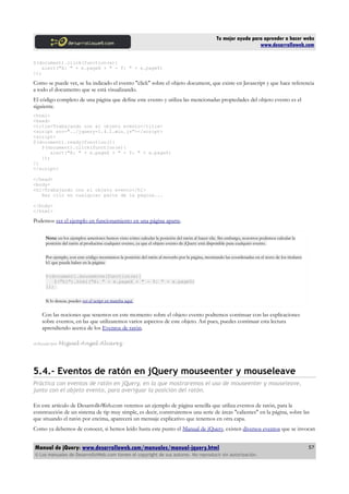Tu mejor ayuda para aprender a hacer webs
www.desarrolloweb.com
$(document).click(function(e){
alert("X: " + e.pageX + " - Y: " + e.pageY)
});
Como se puede ver, se ha indicado el evento "click" sobre el objeto document, que existe en Javascript y que hace referencia
a todo el documento que se está visualizando.
El código completo de una página que define este evento y utiliza las mencionadas propiedades del objeto evento es el
siguiente.
<html>
<head>
<title>Trabajando con el objeto evento</title>
<script src="../jquery-1.4.1.min.js"></script>
<script>
$(document).ready(function(){
$(document).click(function(e){
alert("X: " + e.pageX + " - Y: " + e.pageY)
});
})
</script>
</head>
<body>
<h1>Trabajando con el objeto evento</h1>
Haz clic en cualquier parte de la página...
</body>
</html>
Podemos ver el ejemplo en funcionamiento en una página aparte.
Nota: en los ejemplos anteriores hemos visto cómo calcular la posición del ratón al hacer clic. Sin embargo, nosotros podemos calcular la
posición del ratón al producirse cualquier evento, ya que el objeto evento de jQuery está disponible para cualquier evento.
Por ejemplo, con este código mostramos la posición del ratón al moverlo por la página, mostrando las coordenadas en el texto de los titulares
h1 que pueda haber en la página:
$(document).mousemove(function(e){
$("h1").html("X: " + e.pageX + " - Y: " + e.pageY)
});
Si lo deseas, puedes ver el script en marcha aquí.
Con las nociones que tenemos en este momento sobre el objeto evento podremos continuar con las explicaciones
sobre eventos, en las que utilizaremos varios aspectos de este objeto. Así pues, puedes continuar esta lectura
aprendiendo acerca de los Eventos de ratón.
Artículo por Miguel Angel Alvarez
5.4.- Eventos de ratón en jQuery mouseenter y mouseleave
Práctica con eventos de ratón en jQuery, en la que mostraremos el uso de mouseenter y mouseleave,
junto con el objeto evento, para averiguar la posición del ratón.
En este artículo de DesarrolloWeb.com veremos un ejemplo de página sencilla que utiliza eventos de ratón, para la
construcción de un sistema de tip muy simple, es decir, construiremos una serie de áreas "calientes" en la página, sobre las
que situando el ratón por encima, aparecerá un mensaje explicativo que tenemos en otra capa.
Como ya debemos de conocer, si hemos leído hasta este punto el Manual de jQuery, existen diversos eventos que se invocan
Manual de jQuery: www.desarrolloweb.com/manuales/manual-jquery.html
© Los manuales de DesarrolloWeb.com tienen el copyright de sus autores. No reproducir sin autorización.
57
 